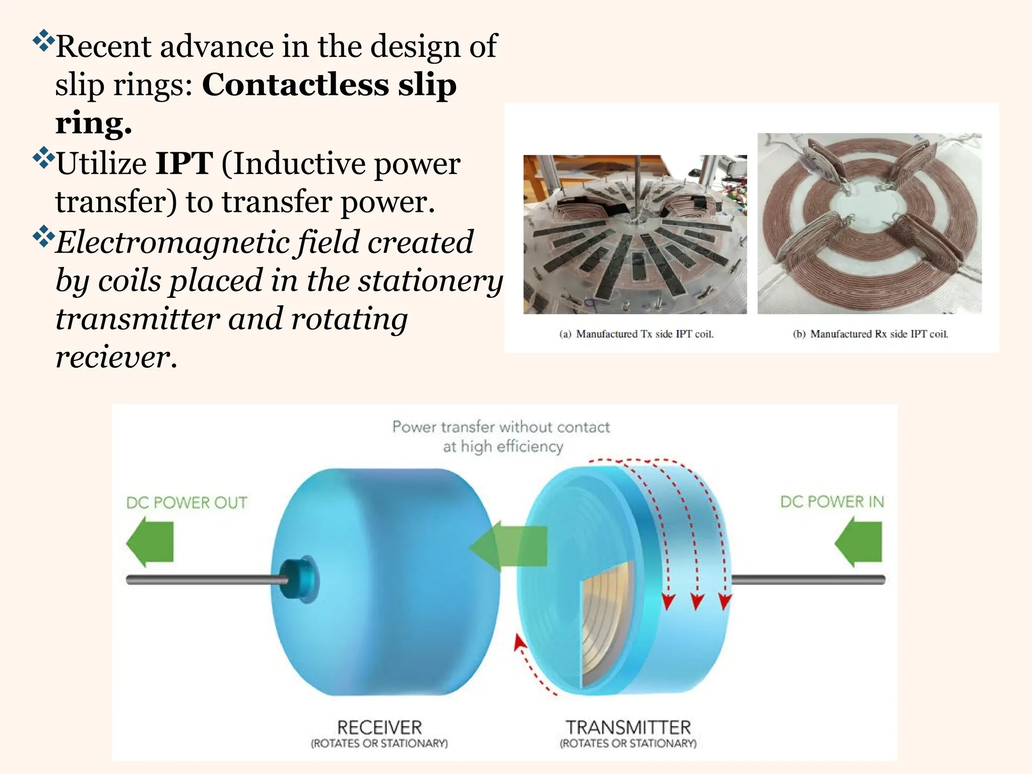Recent advance in the design of
slip rings: Contactless slip
ring.
Utilize IPT (Inductive power
transfer) to transfer power.
Electromagnetic field created
by coils placed in the stationery
transmitter and rotating
reciever.
 