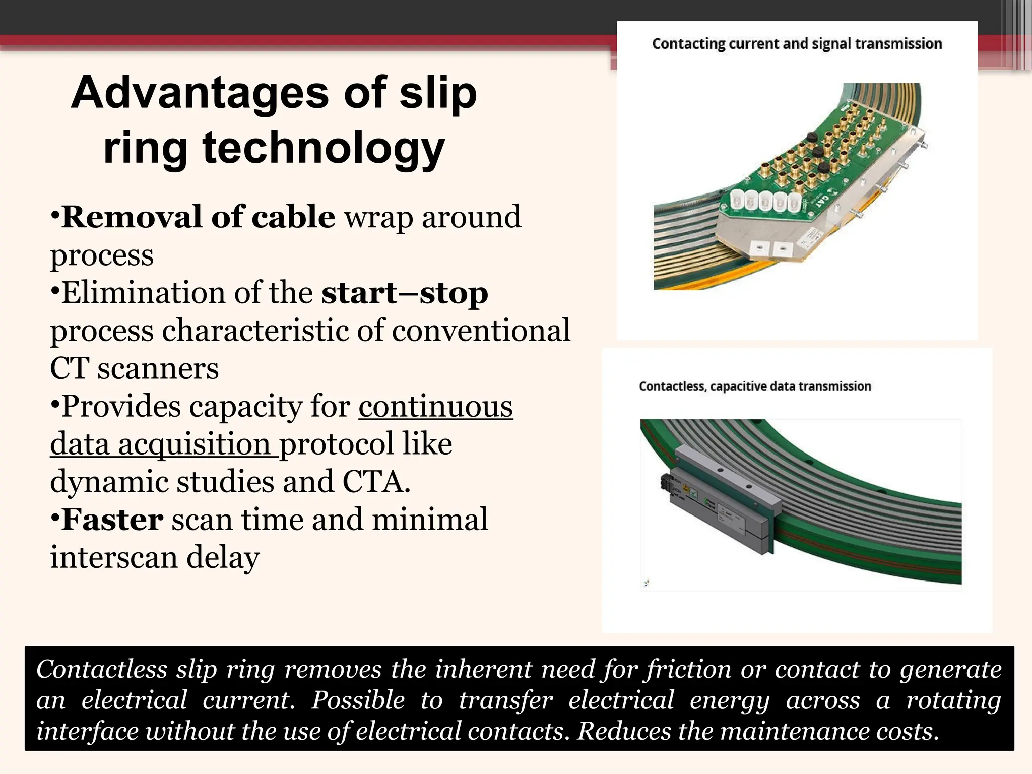 Advantages of slip
ring technology
Contactless slip ring removes the inherent need for friction or contact to generate
an electrical current. Possible to transfer electrical energy across a rotating
interface without the use of electrical contacts. Reduces the maintenance costs.
•Removal of cable wrap around
process
•Elimination of the start–stop
process characteristic of conventional
CT scanners
•Provides capacity for continuous
data acquisition protocol like
dynamic studies and CTA.
•Faster scan time and minimal
interscan delay
 