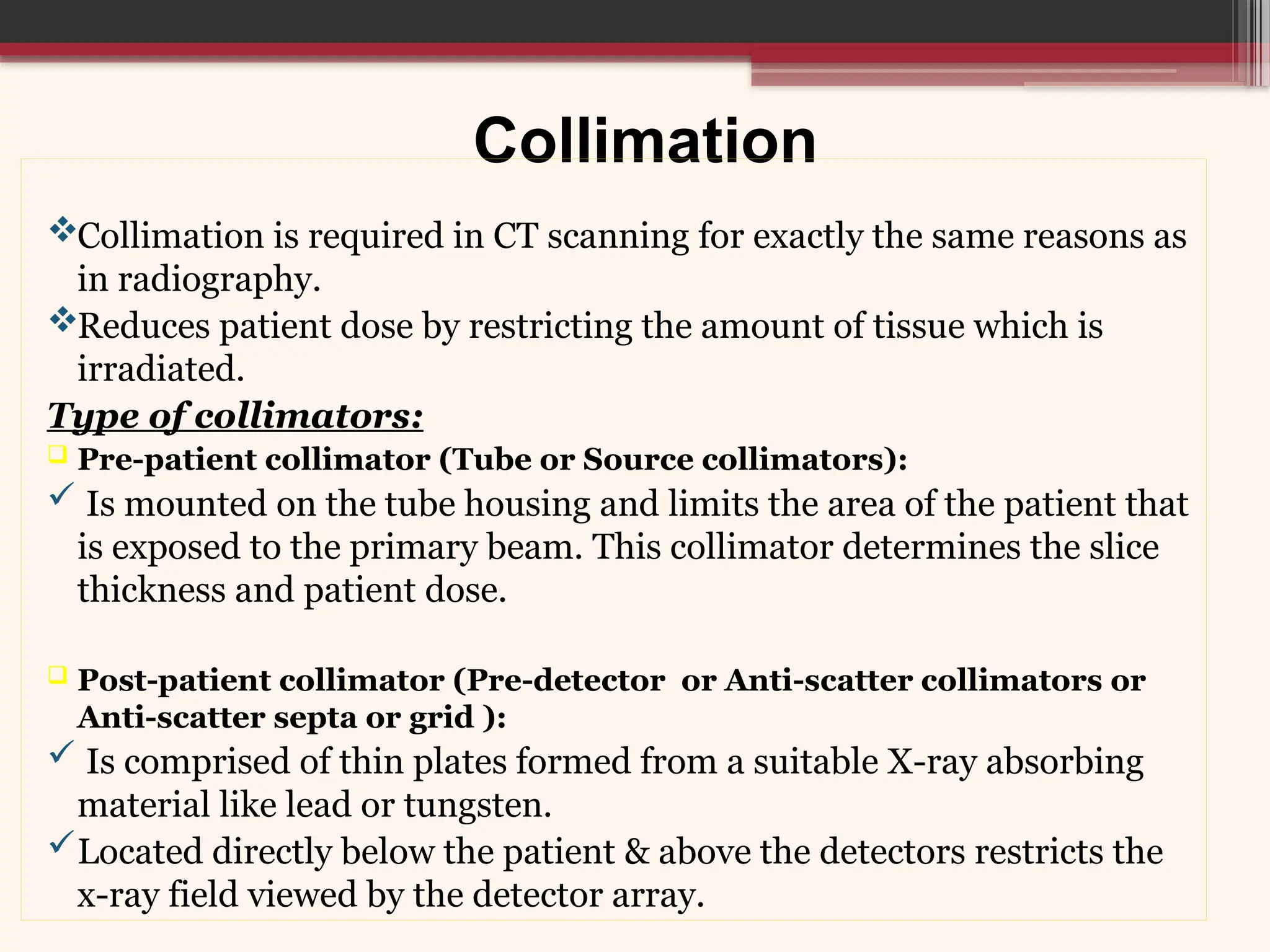 Collimation
Collimation is required in CT scanning for exactly the same reasons as
in radiography.
Reduces patient dose by restricting the amount of tissue which is
irradiated.
Type of collimators:
 Pre-patient collimator (Tube or Source collimators):
 Is mounted on the tube housing and limits the area of the patient that
is exposed to the primary beam. This collimator determines the slice
thickness and patient dose.
 Post-patient collimator (Pre-detector or Anti-scatter collimators or
Anti-scatter septa or grid ):
 Is comprised of thin plates formed from a suitable X-ray absorbing
material like lead or tungsten.
Located directly below the patient & above the detectors restricts the
x-ray field viewed by the detector array.
 