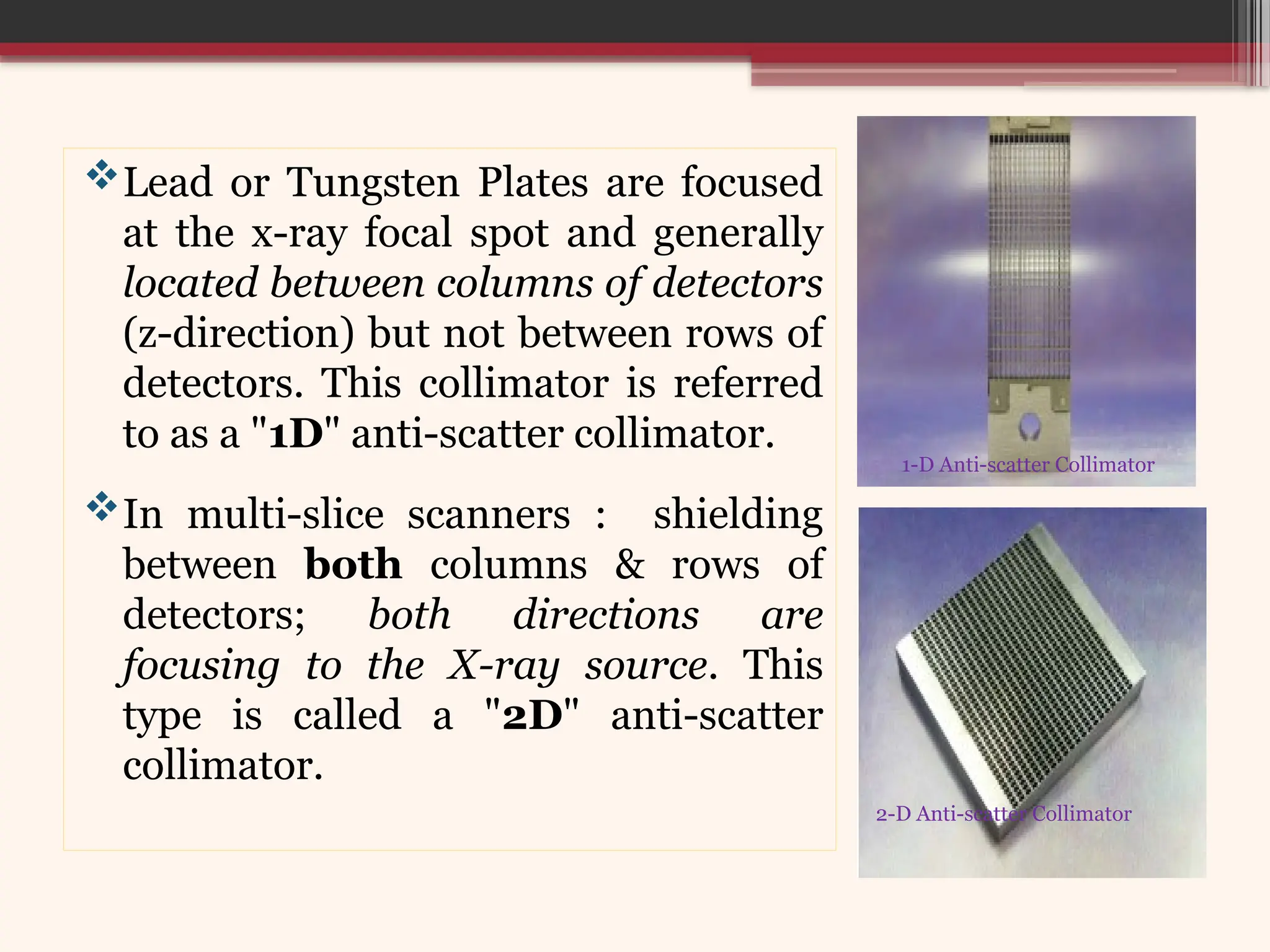 Lead or Tungsten Plates are focused
at the x-ray focal spot and generally
located between columns of detectors
(z-direction) but not between rows of
detectors. This collimator is referred
to as a "1D" anti-scatter collimator.
In multi-slice scanners : shielding
between both columns & rows of
detectors; both directions are
focusing to the X-ray source. This
type is called a "2D" anti-scatter
collimator.
1-D Anti-scatter Collimator
2-D Anti-scatter Collimator
 