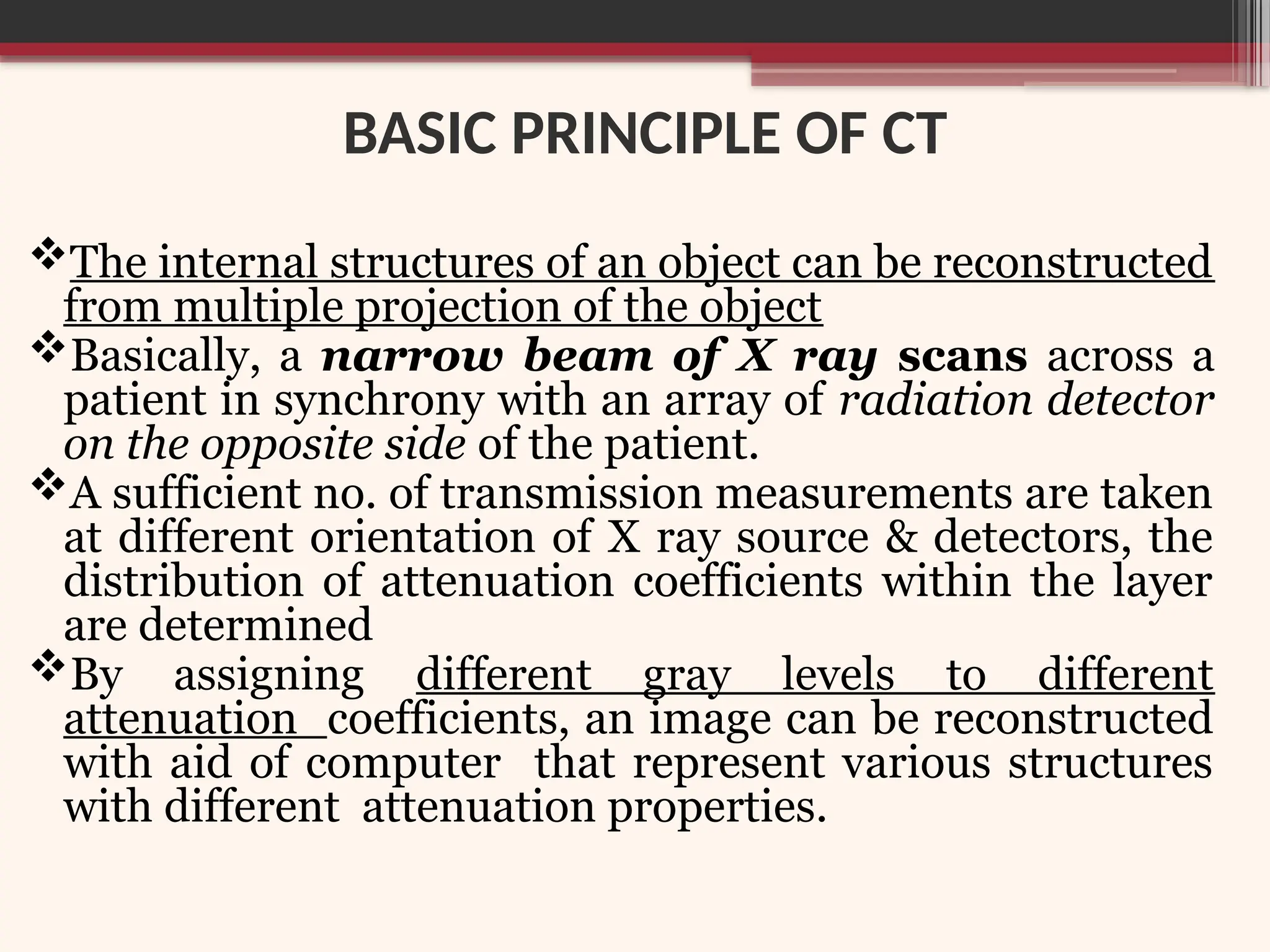BASIC PRINCIPLE OF CT
The internal structures of an object can be reconstructed
from multiple projection of the object
Basically, a narrow beam of X ray scans across a
patient in synchrony with an array of radiation detector
on the opposite side of the patient.
A sufficient no. of transmission measurements are taken
at different orientation of X ray source & detectors, the
distribution of attenuation coefficients within the layer
are determined
By assigning different gray levels to different
attenuation coefficients, an image can be reconstructed
with aid of computer that represent various structures
with different attenuation properties.
 