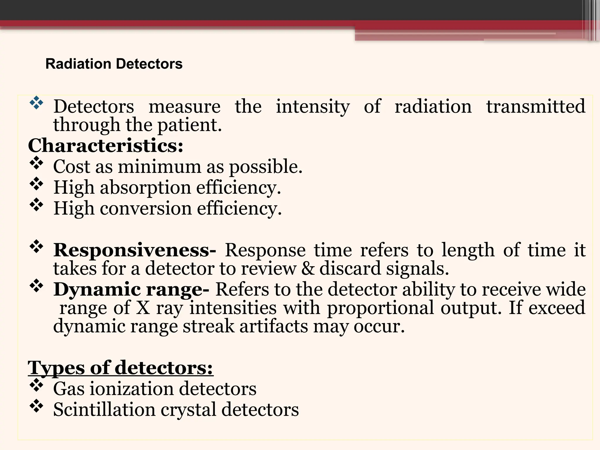 Radiation Detectors
 Detectors measure the intensity of radiation transmitted
through the patient.
Characteristics:
 Cost as minimum as possible.
 High absorption efficiency.
 High conversion efficiency.
 Responsiveness- Response time refers to length of time it
takes for a detector to review & discard signals.
 Dynamic range- Refers to the detector ability to receive wide
range of X ray intensities with proportional output. If exceed
dynamic range streak artifacts may occur.
Types of detectors:
 Gas ionization detectors
 Scintillation crystal detectors
 