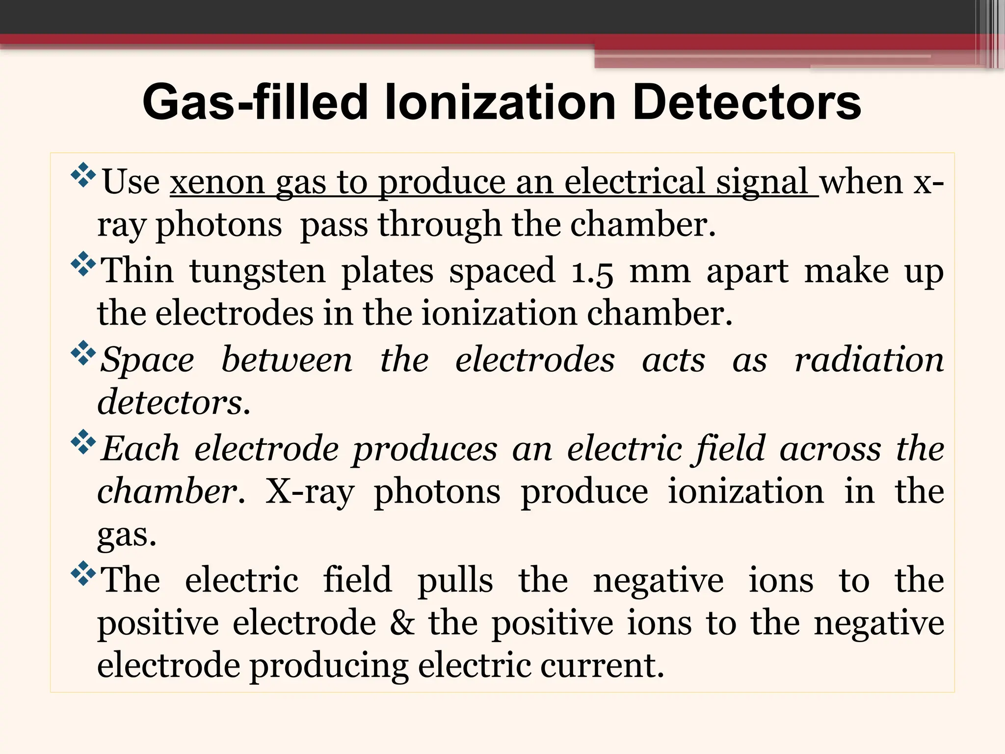 Gas-filled Ionization Detectors
Use xenon gas to produce an electrical signal when x-
ray photons pass through the chamber.
Thin tungsten plates spaced 1.5 mm apart make up
the electrodes in the ionization chamber.
Space between the electrodes acts as radiation
detectors.
Each electrode produces an electric field across the
chamber. X-ray photons produce ionization in the
gas.
The electric field pulls the negative ions to the
positive electrode & the positive ions to the negative
electrode producing electric current.
 