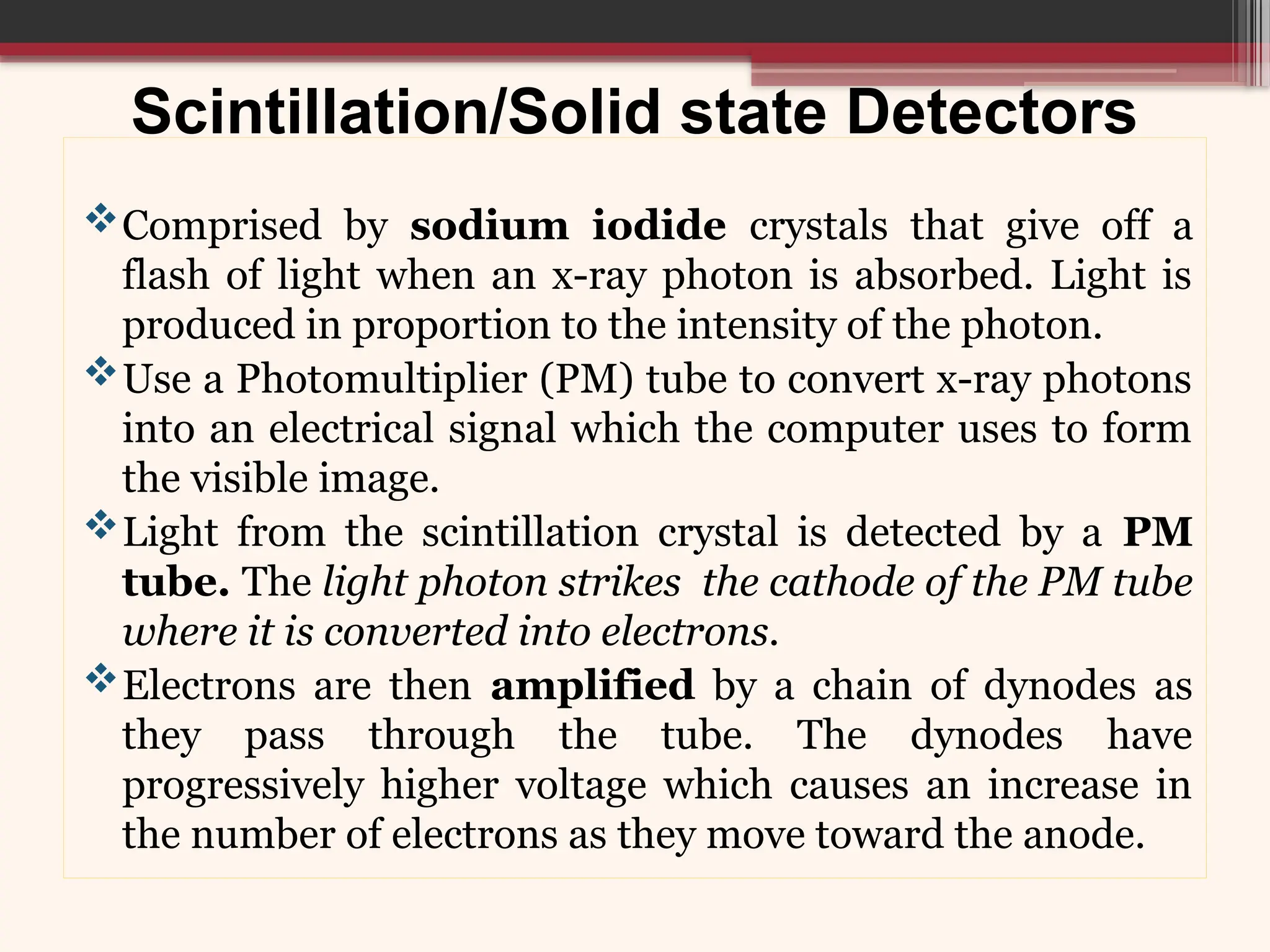 Scintillation/Solid state Detectors
Comprised by sodium iodide crystals that give off a
flash of light when an x-ray photon is absorbed. Light is
produced in proportion to the intensity of the photon.
Use a Photomultiplier (PM) tube to convert x-ray photons
into an electrical signal which the computer uses to form
the visible image.
Light from the scintillation crystal is detected by a PM
tube. The light photon strikes the cathode of the PM tube
where it is converted into electrons.
Electrons are then amplified by a chain of dynodes as
they pass through the tube. The dynodes have
progressively higher voltage which causes an increase in
the number of electrons as they move toward the anode.
 