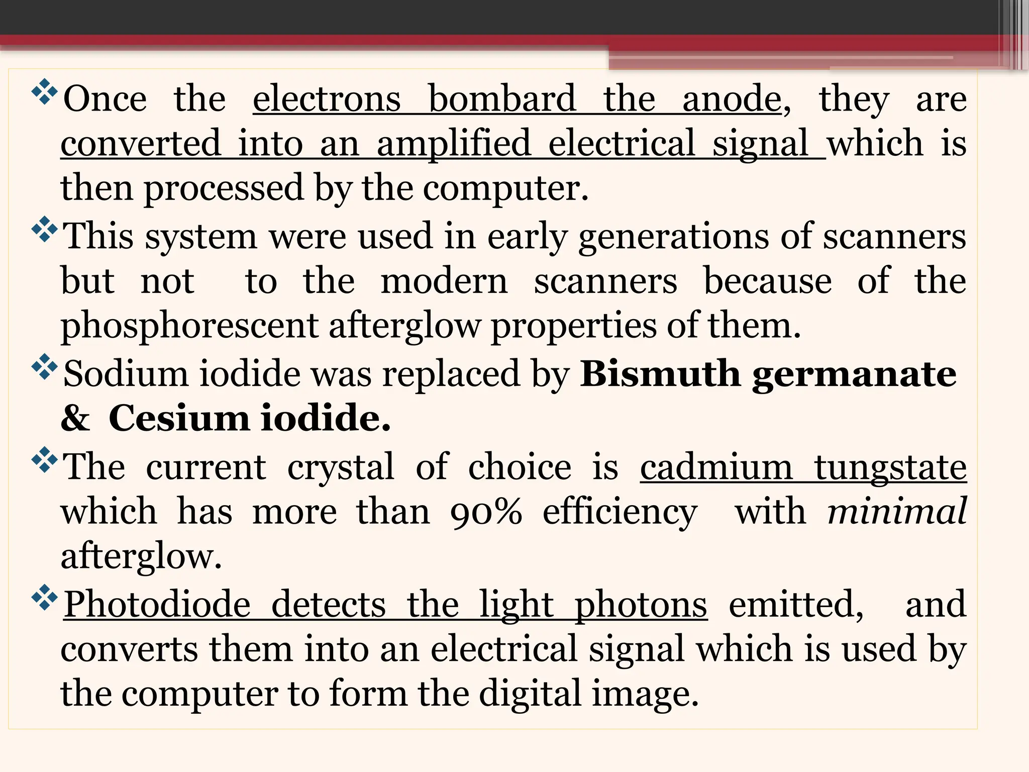 Once the electrons bombard the anode, they are
converted into an amplified electrical signal which is
then processed by the computer.
This system were used in early generations of scanners
but not to the modern scanners because of the
phosphorescent afterglow properties of them.
Sodium iodide was replaced by Bismuth germanate
& Cesium iodide.
The current crystal of choice is cadmium tungstate
which has more than 90% efficiency with minimal
afterglow.
Photodiode detects the light photons emitted, and
converts them into an electrical signal which is used by
the computer to form the digital image.
 
