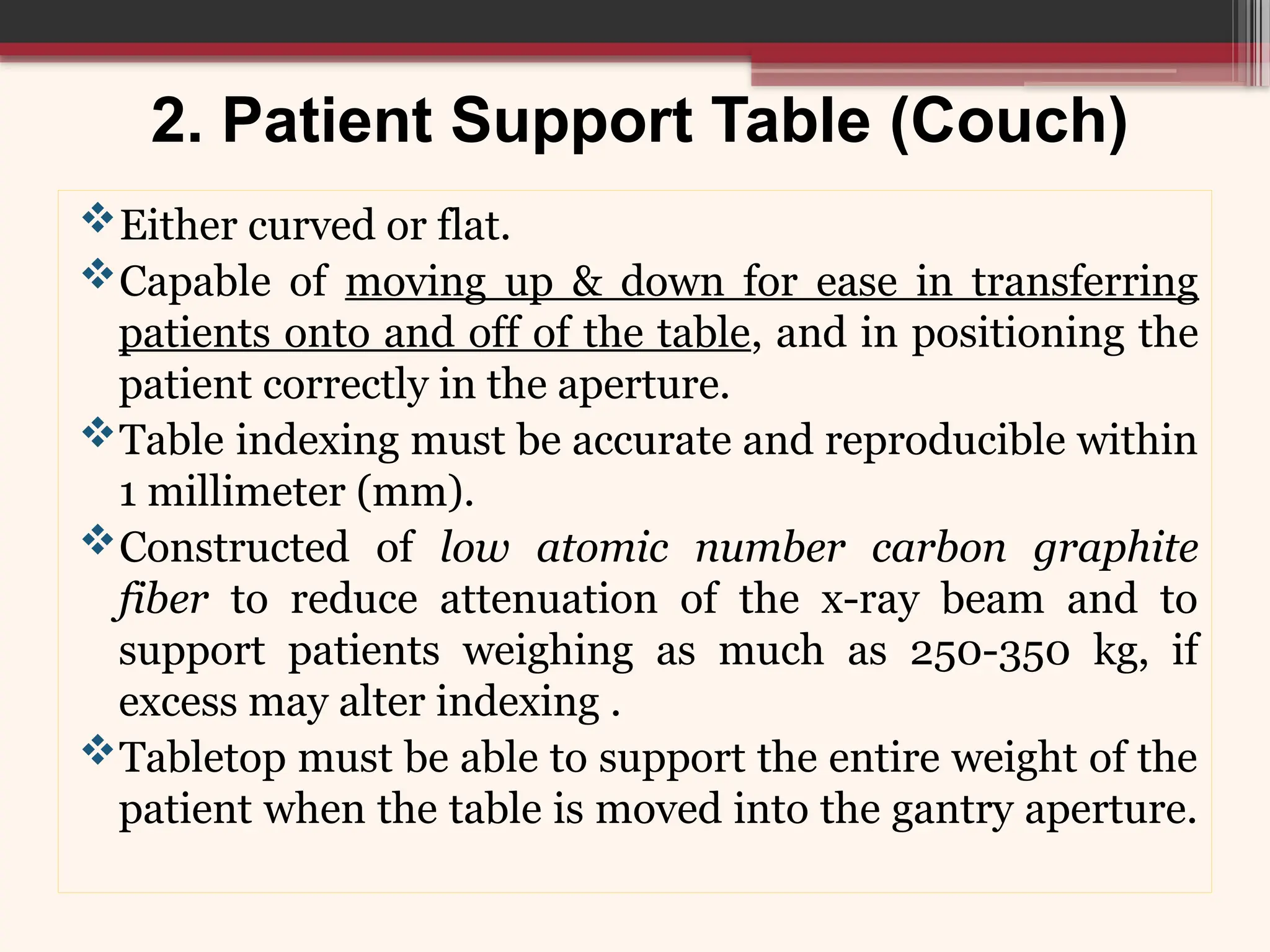 2. Patient Support Table (Couch)
Either curved or flat.
Capable of moving up & down for ease in transferring
patients onto and off of the table, and in positioning the
patient correctly in the aperture.
Table indexing must be accurate and reproducible within
1 millimeter (mm).
Constructed of low atomic number carbon graphite
fiber to reduce attenuation of the x-ray beam and to
support patients weighing as much as 250-350 kg, if
excess may alter indexing .
Tabletop must be able to support the entire weight of the
patient when the table is moved into the gantry aperture.
 