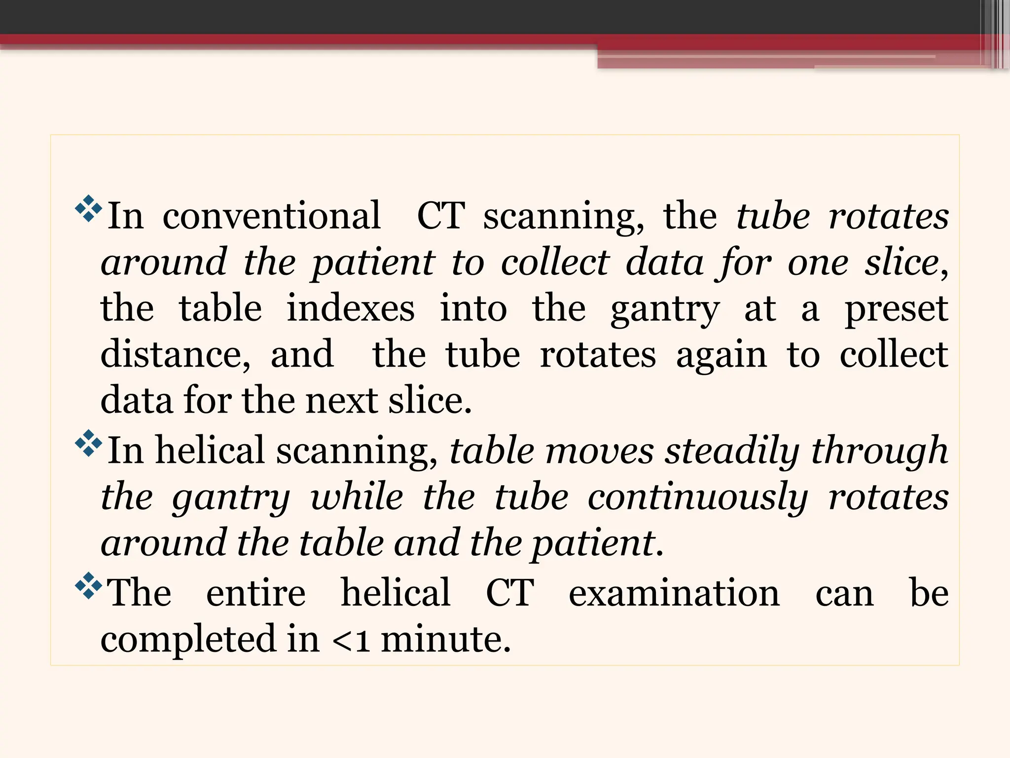 In conventional CT scanning, the tube rotates
around the patient to collect data for one slice,
the table indexes into the gantry at a preset
distance, and the tube rotates again to collect
data for the next slice.
In helical scanning, table moves steadily through
the gantry while the tube continuously rotates
around the table and the patient.
The entire helical CT examination can be
completed in <1 minute.
 