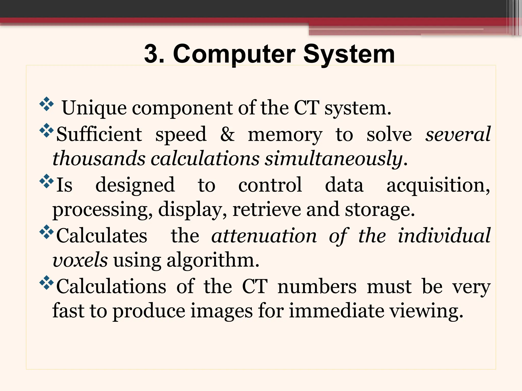 3. Computer System
 Unique component of the CT system.
Sufficient speed & memory to solve several
thousands calculations simultaneously.
Is designed to control data acquisition,
processing, display, retrieve and storage.
Calculates the attenuation of the individual
voxels using algorithm.
Calculations of the CT numbers must be very
fast to produce images for immediate viewing.
 