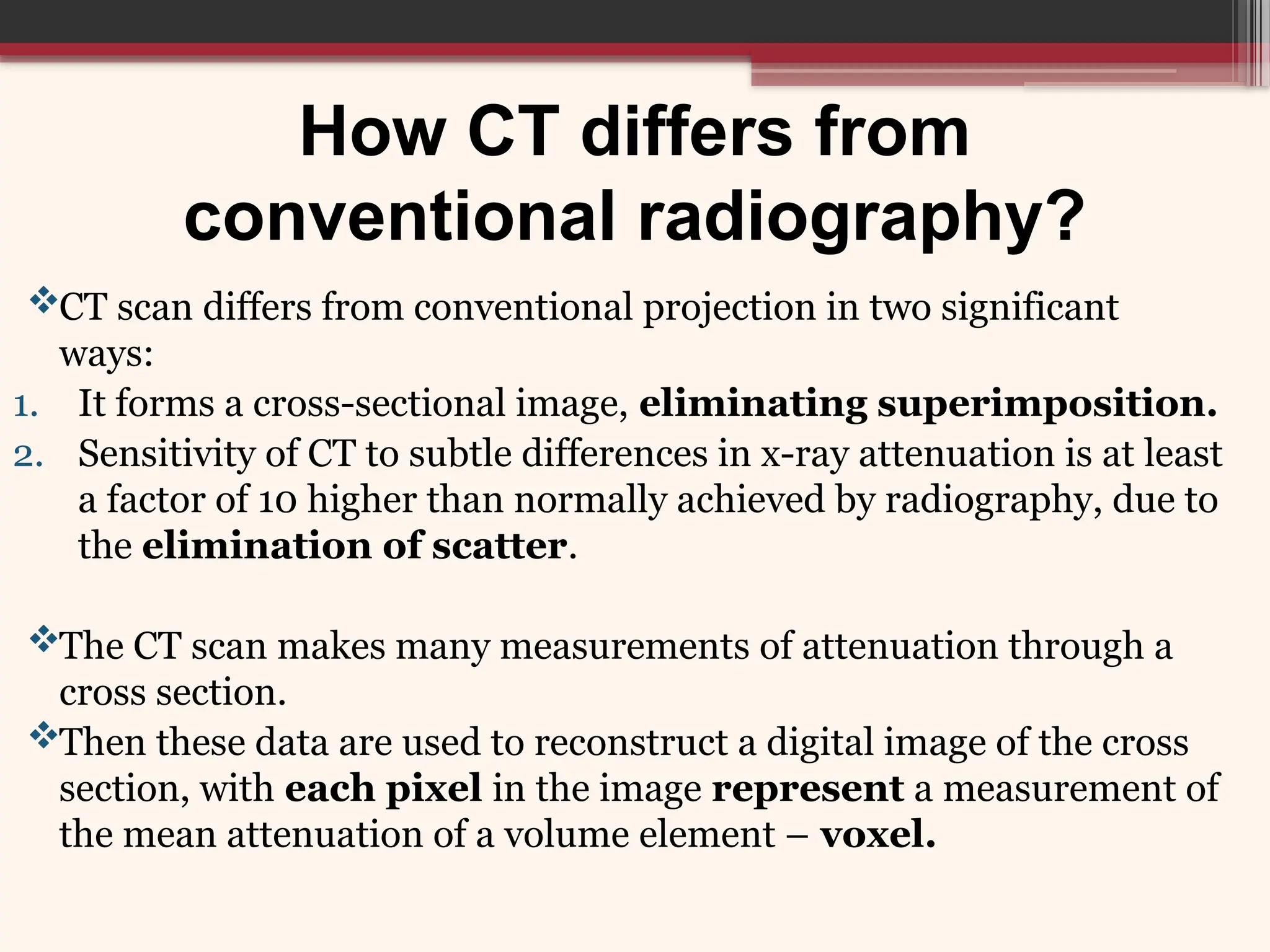 How CT differs from
conventional radiography?
CT scan differs from conventional projection in two significant
ways:
1. It forms a cross-sectional image, eliminating superimposition.
2. Sensitivity of CT to subtle differences in x-ray attenuation is at least
a factor of 10 higher than normally achieved by radiography, due to
the elimination of scatter.
The CT scan makes many measurements of attenuation through a
cross section.
Then these data are used to reconstruct a digital image of the cross
section, with each pixel in the image represent a measurement of
the mean attenuation of a volume element – voxel.
 