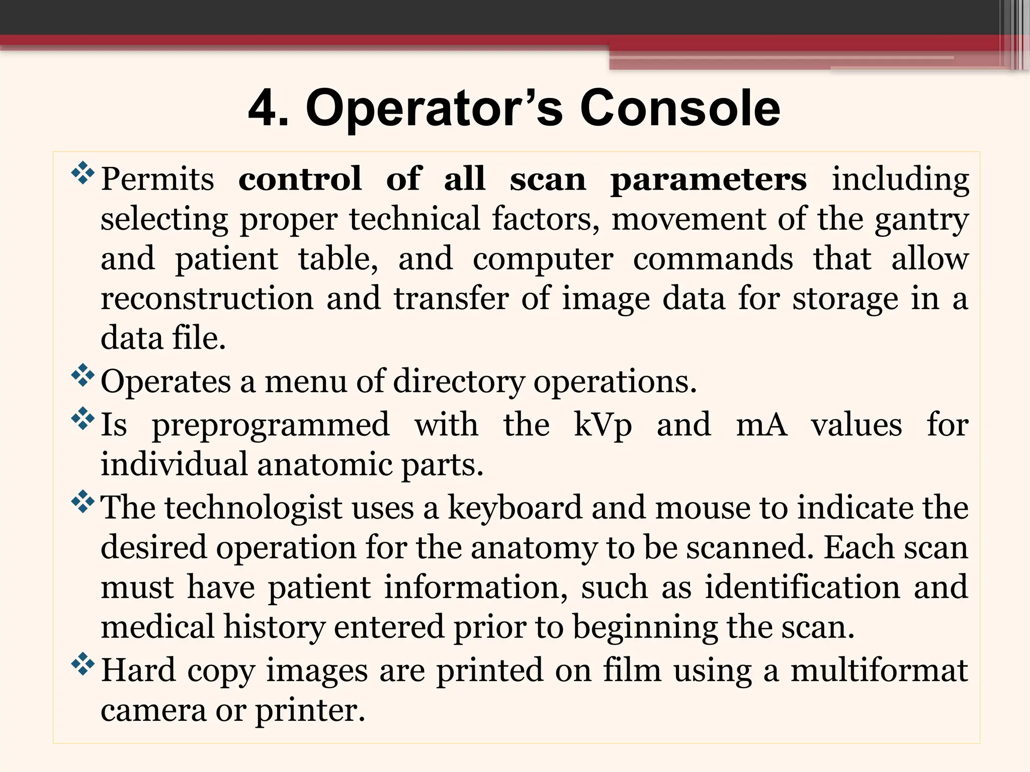 4. Operator’s Console
Permits control of all scan parameters including
selecting proper technical factors, movement of the gantry
and patient table, and computer commands that allow
reconstruction and transfer of image data for storage in a
data file.
Operates a menu of directory operations.
Is preprogrammed with the kVp and mA values for
individual anatomic parts.
The technologist uses a keyboard and mouse to indicate the
desired operation for the anatomy to be scanned. Each scan
must have patient information, such as identification and
medical history entered prior to beginning the scan.
Hard copy images are printed on film using a multiformat
camera or printer.
 