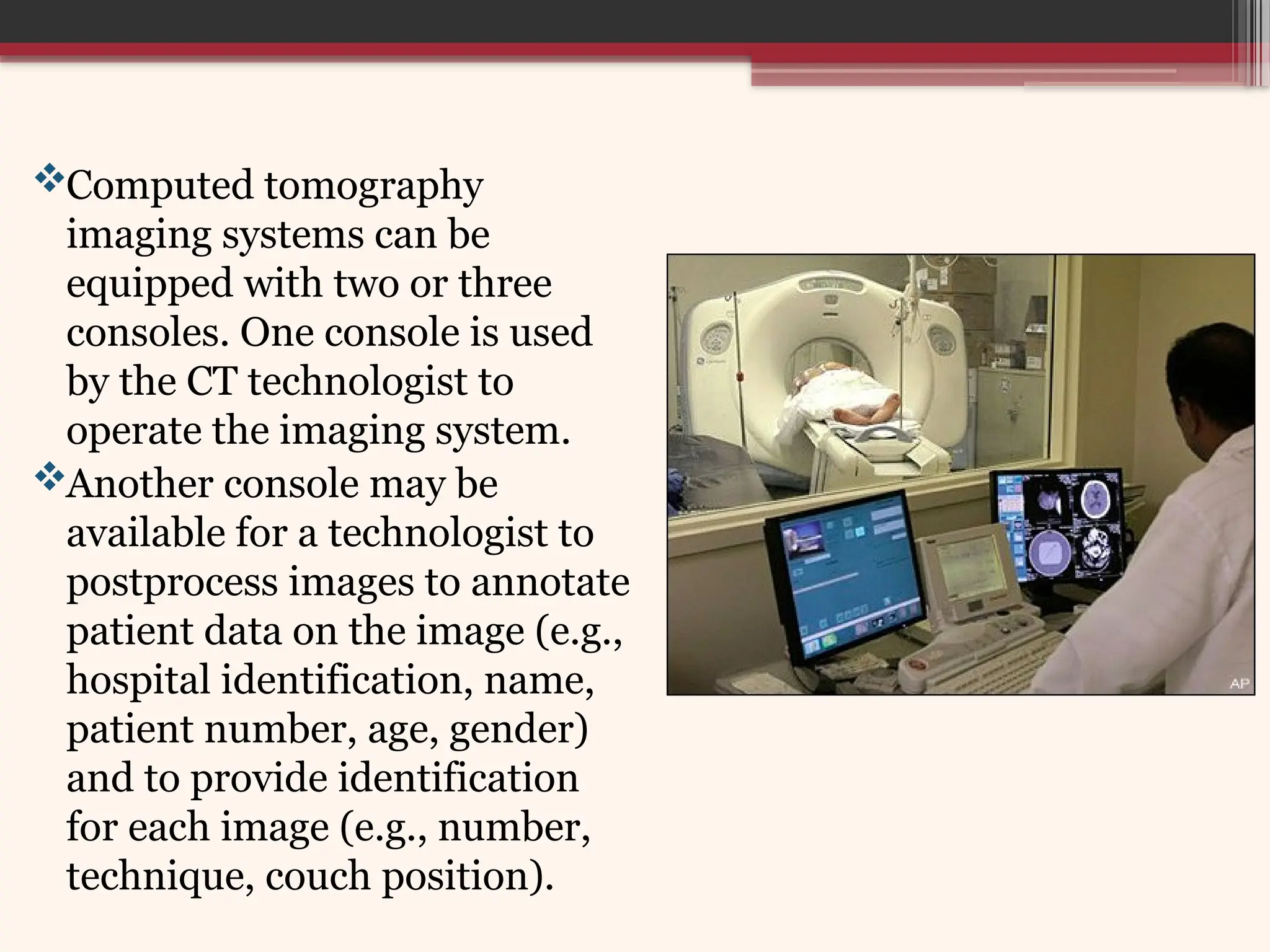 Computed tomography
imaging systems can be
equipped with two or three
consoles. One console is used
by the CT technologist to
operate the imaging system.
Another console may be
available for a technologist to
postprocess images to annotate
patient data on the image (e.g.,
hospital identification, name,
patient number, age, gender)
and to provide identification
for each image (e.g., number,
technique, couch position).
 