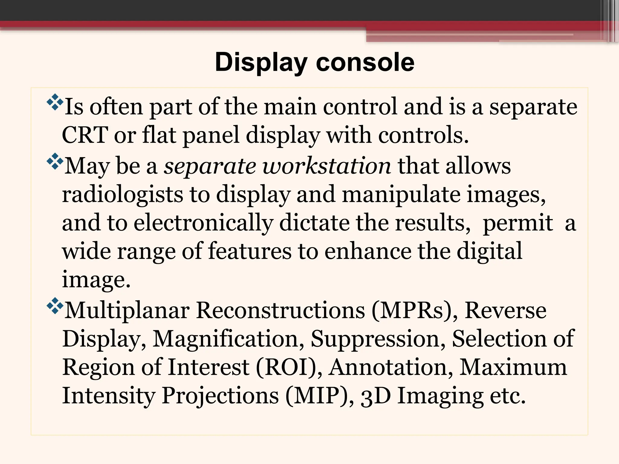 Display console
Is often part of the main control and is a separate
CRT or flat panel display with controls.
May be a separate workstation that allows
radiologists to display and manipulate images,
and to electronically dictate the results, permit a
wide range of features to enhance the digital
image.
Multiplanar Reconstructions (MPRs), Reverse
Display, Magnification, Suppression, Selection of
Region of Interest (ROI), Annotation, Maximum
Intensity Projections (MIP), 3D Imaging etc.
 