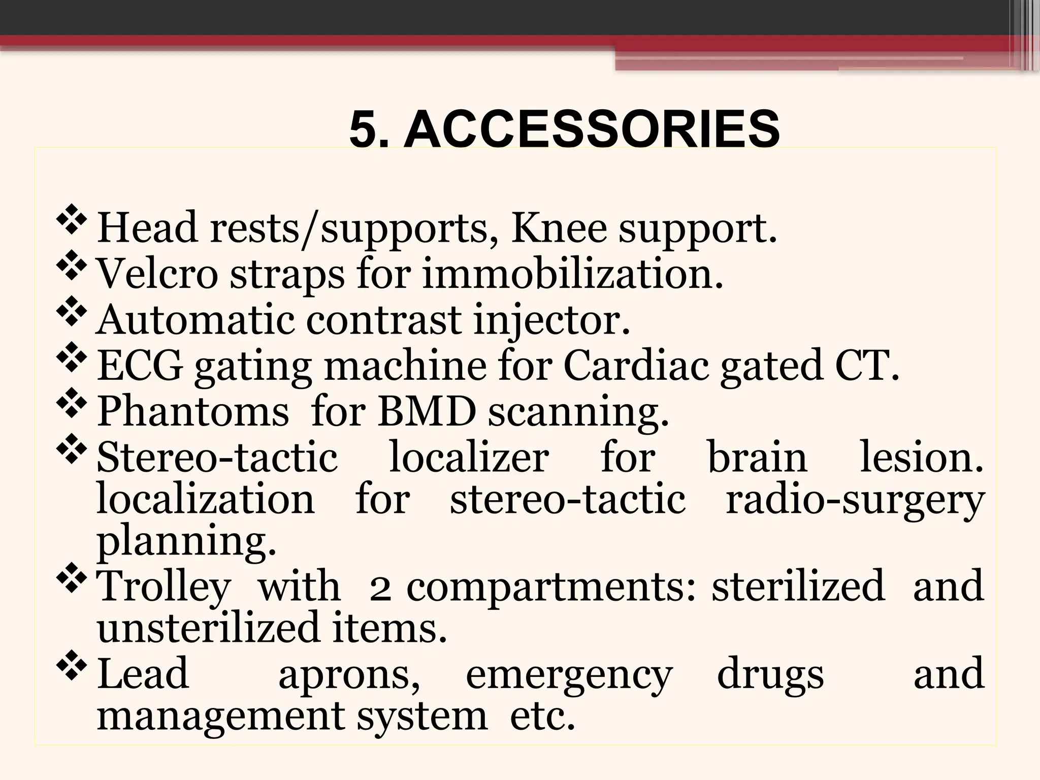 5. ACCESSORIES
Head rests/supports, Knee support.
Velcro straps for immobilization.
Automatic contrast injector.
ECG gating machine for Cardiac gated CT.
Phantoms for BMD scanning.
Stereo-tactic localizer for brain lesion.
localization for stereo-tactic radio-surgery
planning.
Trolley with 2 compartments: sterilized and
unsterilized items.
Lead aprons, emergency drugs and
management system etc.
 