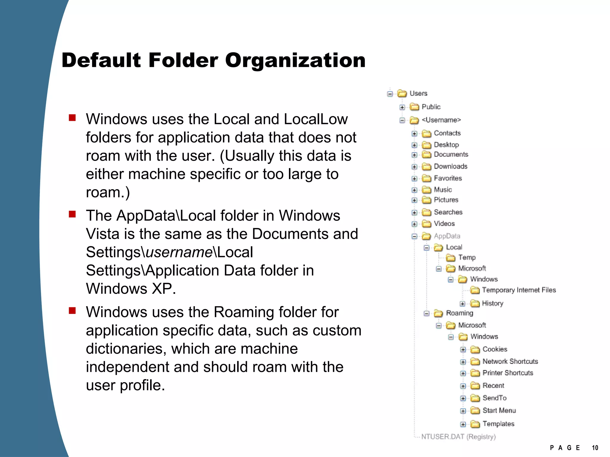 Default Folder Organization Windows uses the Local and LocalLow folders for application data that does not roam with the user. (Usually this data is either machine specific or too large to roam.)  The AppData\Local folder in Windows Vista is the same as the Documents and Settings\ username \Local Settings\Application Data folder in Windows XP. Windows uses the Roaming folder for application specific data, such as custom dictionaries, which are machine independent and should roam with the user profile.  