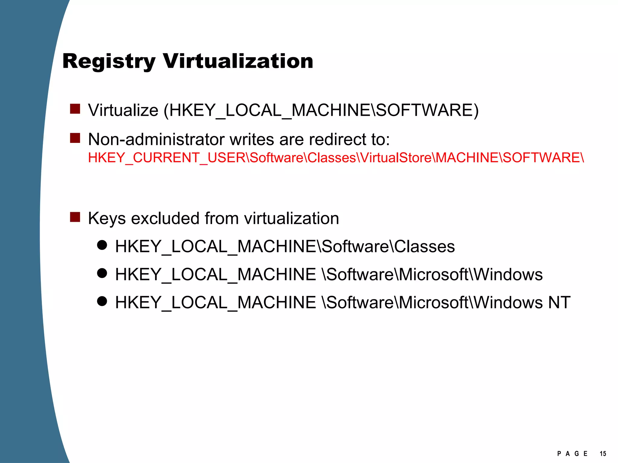 Registry Virtualization Virtualize (HKEY_LOCAL_MACHINE\SOFTWARE) Non-administrator writes are redirect to:  HKEY_CURRENT_USER\Software\Classes\VirtualStore\MACHINE\SOFTWARE\ Keys excluded from virtualization HKEY_LOCAL_MACHINE\Software\Classes HKEY_LOCAL_MACHINE \Software\Microsoft\Windows HKEY_LOCAL_MACHINE \Software\Microsoft\Windows NT 