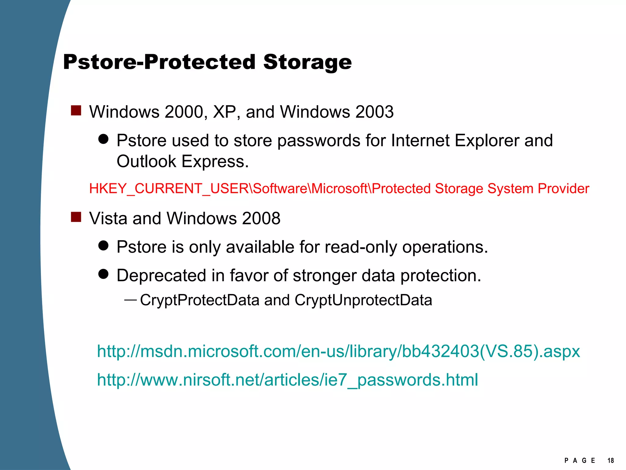 Pstore-Protected Storage Windows 2000, XP, and Windows 2003 Pstore used to store passwords for Internet Explorer and Outlook Express. HKEY_CURRENT_USER\Software\Microsoft\Protected Storage System Provider Vista and Windows 2008 Pstore is only available for read-only operations. Deprecated in favor of stronger data protection. CryptProtectData and CryptUnprotectData http://msdn.microsoft.com/en-us/library/bb432403(VS.85).aspx http://www.nirsoft.net/articles/ie7_passwords.html 