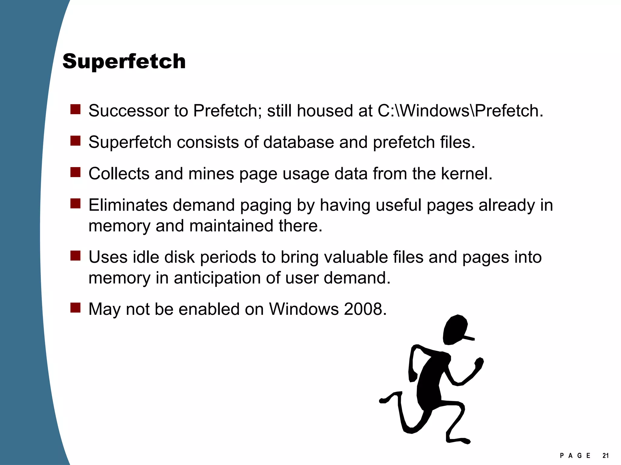 Superfetch Successor to Prefetch; still housed at C:\Windows\Prefetch. Superfetch consists of database and prefetch files. Collects and mines page usage data from the kernel.  Eliminates demand paging by having useful pages already in memory and maintained there. Uses idle disk periods to bring valuable files and pages into memory in anticipation of user demand. May not be enabled on Windows 2008. 