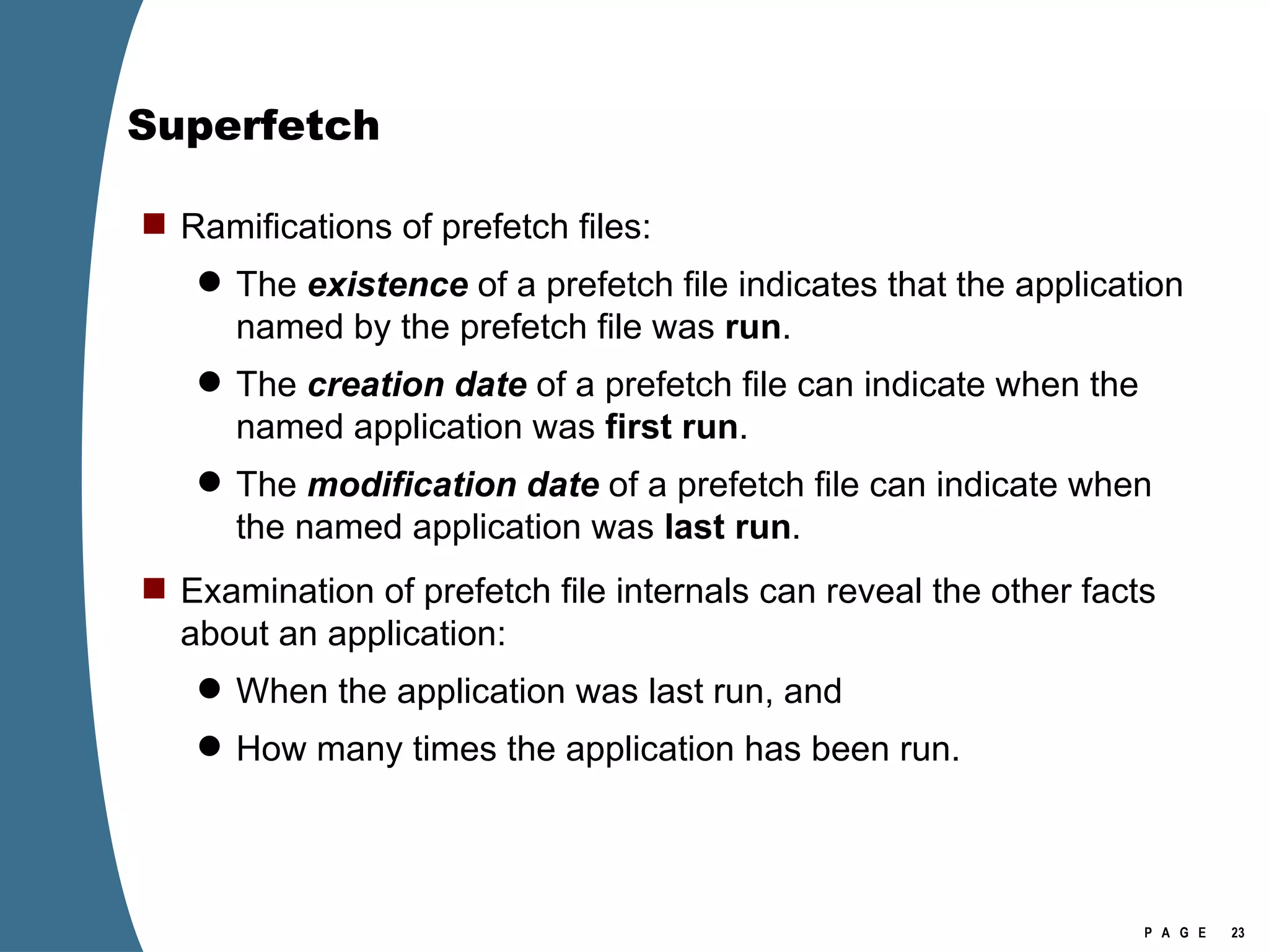 Superfetch Ramifications of prefetch files: The  existence   of a prefetch file indicates that the application named by the prefetch file was  run . The  creation date  of a prefetch file can indicate when the named application was  first run . The  modification date  of a prefetch file can indicate when the named application was  last run . Examination of prefetch file internals can reveal the other facts about an application: When the application was last run, and How many times the application has been run. 
