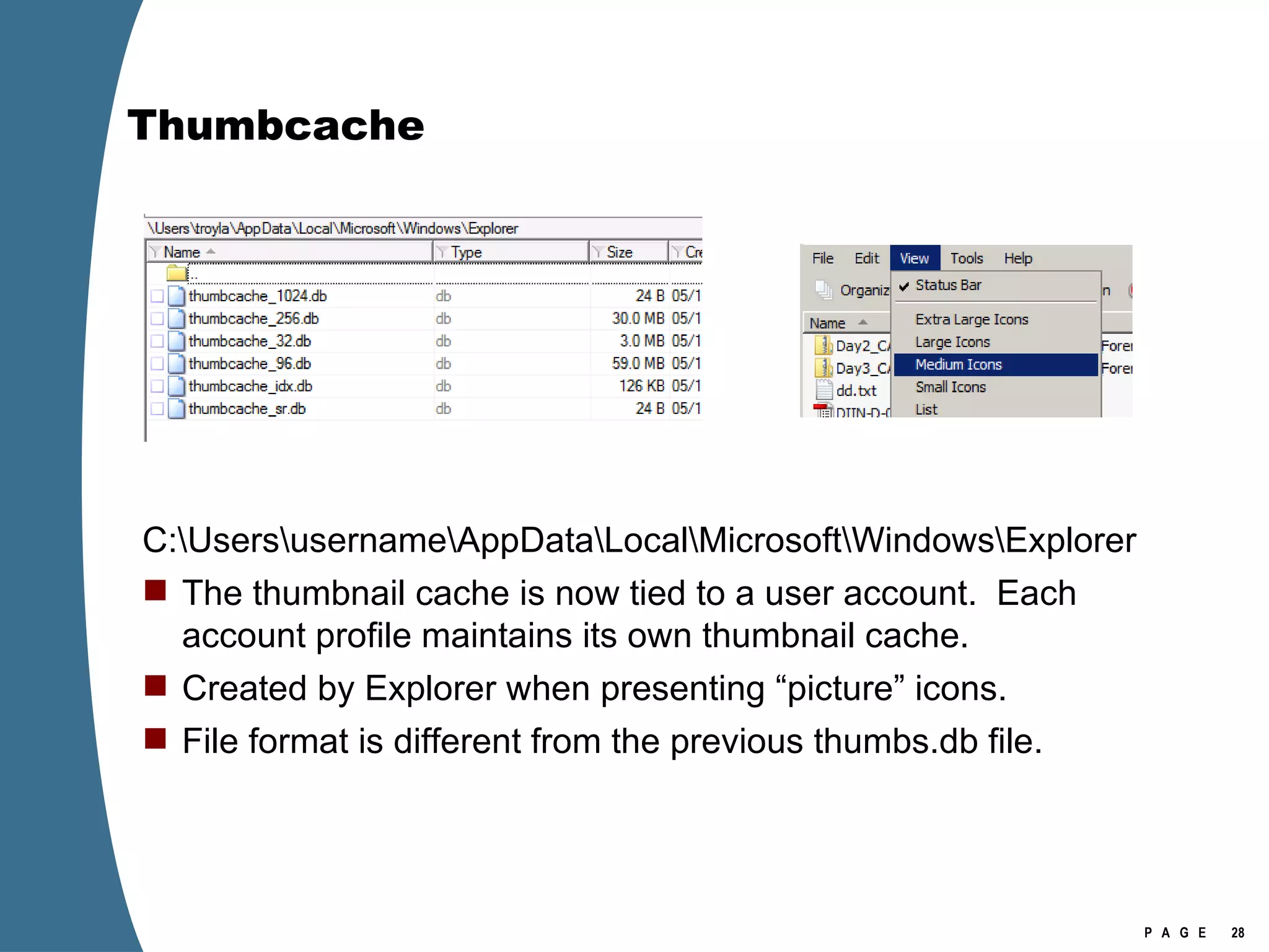 Thumbcache C:\Users\username\AppData\Local\Microsoft\Windows\Explorer The thumbnail cache is now tied to a user account.  Each account profile maintains its own thumbnail cache. Created by Explorer when presenting “picture” icons. File format is different from the previous thumbs.db file. 