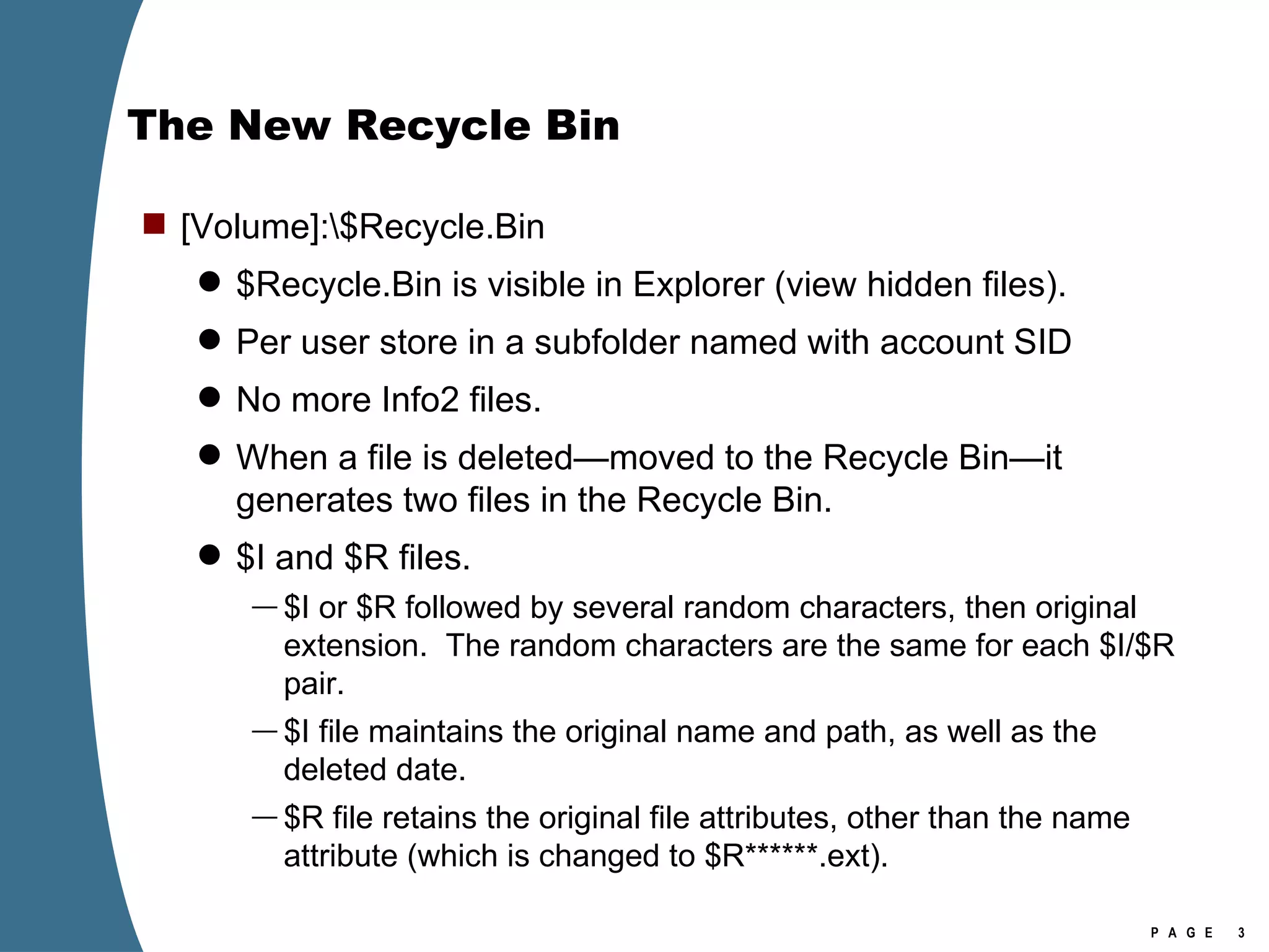 The New Recycle Bin [Volume]:\$Recycle.Bin $Recycle.Bin is visible in Explorer (view hidden files). Per user store in a subfolder named with account SID No more Info2 files. When a file is deleted—moved to the Recycle Bin—it generates two files in the Recycle Bin. $I and $R files. $I or $R followed by several random characters, then original extension.  The random characters are the same for each $I/$R pair. $I file maintains the original name and path, as well as the deleted date. $R file retains the original file attributes, other than the name attribute (which is changed to $R******.ext). 