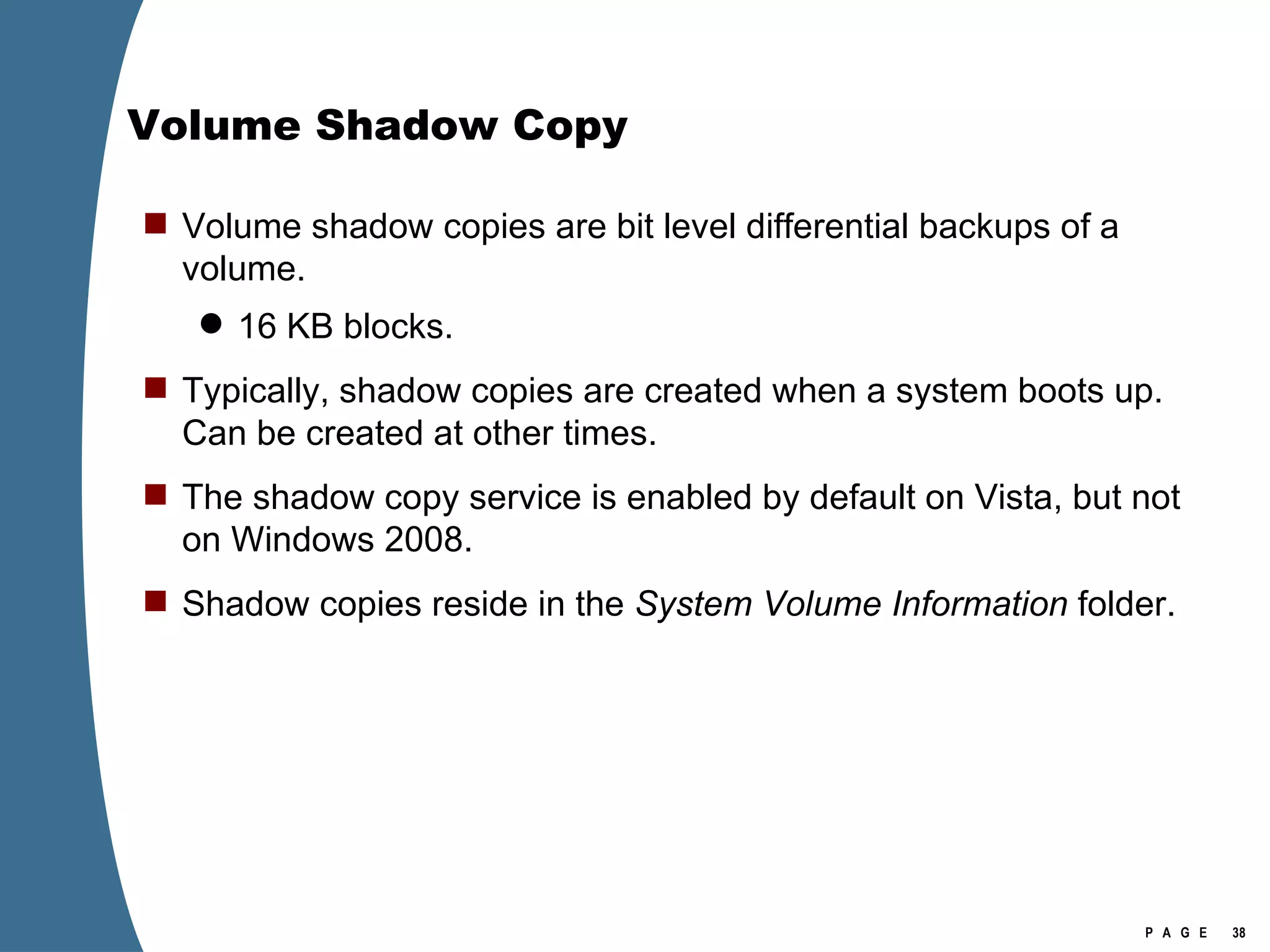 Volume Shadow Copy Volume shadow copies are bit level differential backups of a volume. 16 KB blocks. Typically, shadow copies are created when a system boots up.  Can be created at other times. The shadow copy service is enabled by default on Vista, but not on Windows 2008. Shadow copies reside in the  System Volume Information  folder. 