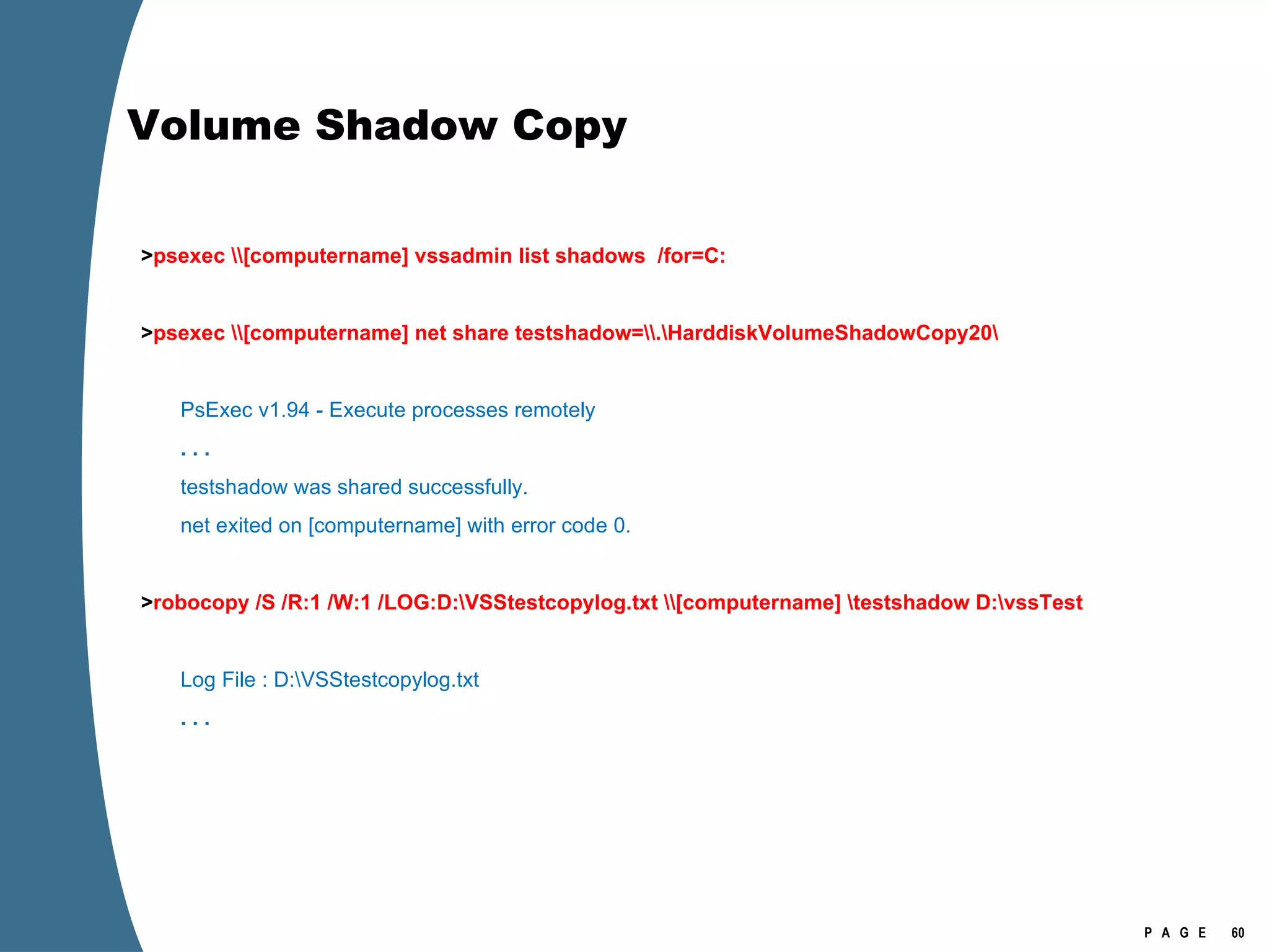 Volume Shadow Copy   > psexec \\[computername] vssadmin list shadows  /for=C:    > psexec \\[computername] net share testshadow=\\.\HarddiskVolumeShadowCopy20\   PsExec v1.94 - Execute processes remotely . . .   testshadow was shared successfully. net exited on [computername] with error code 0.    > robocopy /S /R:1 /W:1 /LOG:D:\VSStestcopylog.txt \\[computername] \testshadow D:\vssTest     Log File : D:\VSStestcopylog.txt . . . 