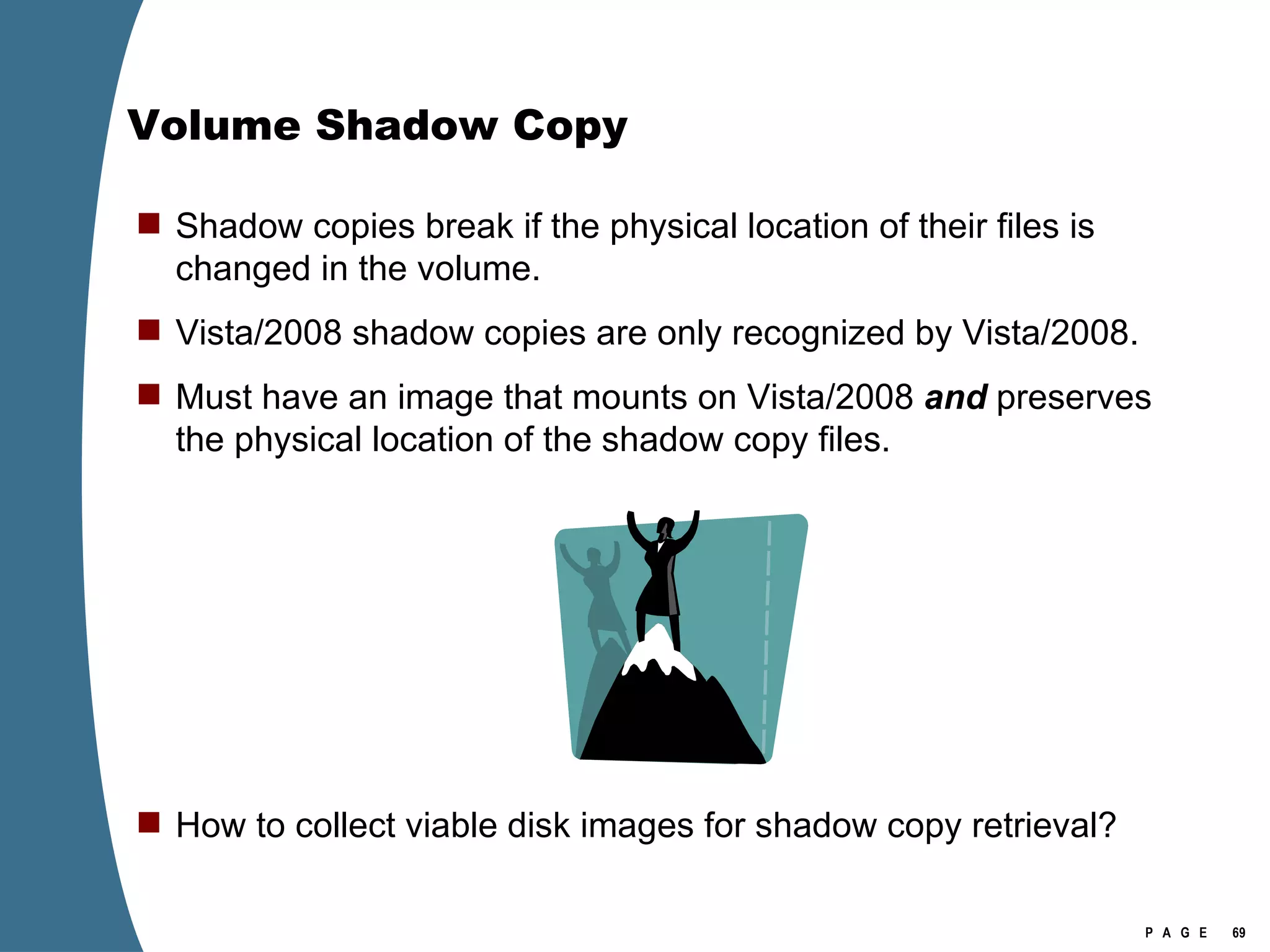 Volume Shadow Copy Shadow copies break if the physical location of their files is changed in the volume. Vista/2008 shadow copies are only recognized by Vista/2008. Must have an image that mounts on Vista/2008  and  preserves the physical location of the shadow copy files. How to collect viable disk images for shadow copy retrieval? 