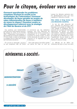 p 2 Info-TIC Sept. 2002 • No 14
recense les éléments pertinents pour
les développements futurs que nous
appellerons: référentiel e-Société.
Une vision à long terme via
une démarche novatrice
Le but de cette démarche est
donc d’identifier les dimensions selon
lesquelles il est possible de refléter une
vision globale et stratégique dans le
domaine de la société de l’information
électronique de demain. La cyber-
administration représente typiquement
une matière qui peut être vue à travers
les facettes de ce référentiel pour mieux
l’appréhender. Aucune étude ou outil
de ce genre n’existe pour l’instant à
Genève, ni même en Suisse.
La difficulté est de définir ces
dimensions de façon à avoir une vision
Ces questions sont fondamentales
aussi bien pour l’administration que pour
les citoyens du canton. En fin d’année
2001, l’Observatoire Technologique a
été mandaté par la direction générale du
CTI afin d’aider à mettre en perspective
sa stratégie dans le cadre de la société
de l’information de demain.
On pourrait se demander: pourquoi
ne pas simplement aller de l’avant
Pour le citoyen, évoluer vers une
Comment appréhender les problèmes
complexes touchant la société et les
technologies de l’information? Comment
développer de façon gérable les projets de
cyber-administration de façon à satisfaire
au mieux le citoyen? Comment rendre ce
développement cohérent avec la stratégie
de l’Etat de Genève et du CTI?
et commencer par des réalisations
pratiques, puis d’en déterminer les
retombées et les actions correctrices à
entreprendre? Si on transposait cette
proposition en termes routiers, ce serait
comme demander de conduire sur une
autoroute en ne regardant que dans
le rétroviseur…
Dans cette optique, les études menées
ont permis de créer un outil qui
PROJET
ADMINISTRATION
E-SOCIÉTÉ
RÉFÉRENTIEL E-SOCIÉTÉ:
 