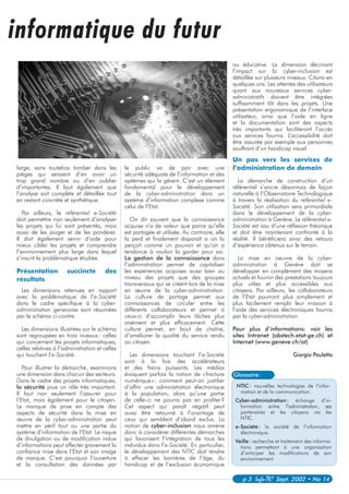 NTIC: nouvelles technologies de l’infor-
mation et de la communication.
Cyber-administration: échange d’in-
formation entre l’administration, ses
partenaires et les citoyens via les
NTIC.
e-Société: la société de l’information
électronique.
Veille: recherche et traitement des informa-
tions permettant à une organisation
d’anticiper les modifications de son
environnement.
p 3 Info-TIC Sept. 2002 • No 14
large, sans toutefois tomber dans les
pièges qui seraient d’en avoir un
trop grand nombre ou d’en oublier
d’importantes. Il faut également que
l’analyse soit complète et détaillée tout
en restant concrète et synthétique.
Par ailleurs, le référentiel e-Société
doit permettre non seulement d’analyser
les projets qui lui sont présentés, mais
aussi de les jauger et de les pondérer.
Il doit également servir d’aide pour
mieux cibler les projets et comprendre
l’environnement plus large dans lequel
s’inscrit la problématique étudiée.
Présentation succincte des
résultats
Les dimensions retenues en rapport
avec la problématique de l’e-Société
dans le cadre spécifique à la cyber-
administration genevoise sont résumées
par le schéma ci-contre.
Les dimensions illustrées sur le schéma
sont regroupées en trois niveaux: celles
qui concernent les projets informatiques,
celles relatives à l’administration et celles
qui touchent l’e-Société.
Pour illustrer la démarche, examinons
une dimension dans chacun des secteurs.
Dans le cadre des projets informatiques,
la sécurité joue un rôle très important.
Il faut non seulement l’assurer pour
l’Etat, mais également pour le citoyen.
Le manque de prise en compte des
aspects de sécurité dans la mise en
œuvre de la cyber-administration peut
mettre en péril tout ou une partie du
système d’information de l’Etat. Le risque
de divulgation ou de modification indue
d’informations peut affecter gravement la
confiance mise dans l’Etat et son image
de marque. C’est pourquoi l’ouverture
et la consultation des données par
le public va de pair avec une
sécurité adéquate de l’information et des
systèmes qui la gèrent. C’est un élément
fondamental pour le développement
de la cyber-administration dans un
système d’information complexe comme
celui de l’Etat.
On dit souvent que la connaissance
acquise n’a de valeur que parce qu’elle
est partagée et utilisée. Au contraire, elle
la perd et finalement disparaît si on la
perçoit comme un pouvoir et qu’on a
tendance à vouloir la garder pour soi.
La gestion de la connaissance dans
l’administration permet de capitaliser
les expériences acquises aussi bien au
niveau des projets que des groupes
transversaux qui se créent lors de la mise
en œuvre de la cyber-administration.
La culture de partage permet aux
connaissances de circuler entre les
différents collaborateurs et permet à
ceux-ci d’accomplir leurs tâches plus
aisément et plus efficacement. Cette
culture permet, en bout de chaîne,
d’améliorer la qualité du service rendu
au citoyen.
Les dimensions touchant l’e-Société
sont à la fois des accélérateurs
et des freins puissants. Les médias
évoquent parfois la notion de «fracture
numérique»: comment peut-on justifier
d’offrir une administration électronique
à la population, alors qu’une partie
de celle-ci ne pourra pas en profiter?
Cet aspect qui paraît négatif peut
aussi être retourné à l’avantage de
ceux qui semblent d’abord exclus. La
notion de cyber-inclusion nous amène
donc à considérer différentes démarches
qui favorisent l’intégration de tous les
individus dans l’e-Société. En particulier,
le développement des NTIC doit tendre
à effacer les barrières de l’âge, du
handicap et de l’exclusion économique
Glossaire:
informatique du futur
ou éducative. La dimension décrivant
l’impact sur la cyber-inclusion est
détaillée sur plusieurs niveaux. Citons-en
quelques uns. Les attentes des utilisateurs
quant aux nouveaux services cyber-
administratifs doivent être intégrées
suffisamment tôt dans les projets. Une
présentation ergonomique de l’interface
utilisateur, ainsi que l’aide en ligne
et la documentation sont des aspects
très importants qui faciliteront l’accès
aux services fournis. L’accessibilité doit
être assurée par exemple aux personnes
souffrant d’un handicap visuel.
Un pas vers les services de
l’administration de demain
La démarche de construction d’un
référentiel s’ancre désormais de façon
naturelle à l’Observatoire Technologique
à travers la réalisation du référentiel e-
Société. Son utilisation sera primordiale
dans le développement de la cyber-
administration à Genève. Le référentiel e-
Société est issu d’une réflexion théorique
et doit être maintenant confronté à la
réalité. Il bénéficiera ainsi des retours
d’expérience obtenus sur le terrain.
La mise en oeuvre de la cyber-
administration à Genève doit se
développer en complément des moyens
actuels et fournir des prestations toujours
plus utiles et plus accessibles aux
citoyens. Par ailleurs, les collaborateurs
de l’Etat pourront plus simplement et
plus facilement remplir leur mission à
l’aide des services électroniques fournis
par la cyber-administration.
Pour plus d’informations: voir les
sites Intranet (obstech.etat-ge.ch) et
Internet (www.geneve.ch/ot)
Giorgio Pauletto
 