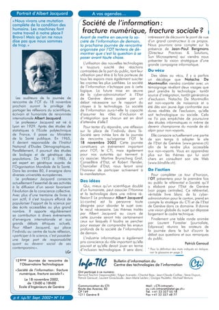 Ont participé à ce numéro:
Bernard Taschini (responsable); Edgar Acevedo; Chantal Bass; Jean-Claude Cailliez; Steve Dupuis;
Patrick Genoud; Laurent Grosclaude; Jean-Marie Leclerc; Giorgio Pauletto; Michael Ventura
Communication du CTI Mail: «CTI-intranet»
Route des Acacias, 82 ou «cti-intranet@etat.ge.ch»
CP 149 Tél. +41 22 327 55 18
1211 Genève 8 Fax +41 22 327 48 77
Bulletin d’information du
Centre des technologies de l’information
p 4 Info-TIC Sept. 2002• N° 14
intéressant de découvrir le point de vue
d’un grand constructeur à ce propos.
Nous pourrons ainsi compter sur la
présence de Jean-Paul Bergmans
(Directeur Practices & Solutions,
Sun Microsystems) qui viendra nous
présenter la vision stratégique d’une
grande compagnie informatique.
Du vécu
Des idées au vécu, il y a parfois
un décalage que Natacha De
Montmollin viendra combler avec un
témoignage révélant deux visages que
peut prendre la technologie: tantôt
source d’intégration, tantôt génératrice
d’exclusion. Natacha De Montmollin
est non-voyante de naissance et a
été dès son jeune âge confrontée aux
dures réalités de l’exclusion, qu’elle
soit technologique ou sociale. Cela
ne l’a pas empêchée de poursuivre
des études informatiques ni même de
devenir championne du monde de ski
alpin pour non-voyants.
Elle consacre actuellement une partie
de son temps à adapter le site
de l’Etat de Genève (www.geneve.ch)
afin de le rendre plus accessible
aux non-voyants. Vous en apprendrez
plus sur les thèmes qui lui sont
chers en consultant son site Web
(www.blindlife.ch).
De l’action
Pour compléter ce tour d’horizon,
l’OT présentera pour la première fois
au public le référentiel e-Société qu’il
a élaboré pour l’Etat de Genève
(voir pages centrales). Ce référentiel,
véritable livre blanc de la cyber-
administration pour le canton, prend en
compte la stratégie du CTI et de l’Etat
de Genève dans ce domaine. Il donne
une vision globale du sujet qui dépasse
largement le cadre technique.
Finalement une table ronde animée
par Laurent Forestier (journaliste,
Edipresse) réunira les orateurs de
la journée dans le but d’ouvrir le
débat aux questions et aux remarques
du public.
Patrick Genoud
* Pour la définition des mots indiqués en italique,
voir le glossaire en page 3.
L’utilisation des nouvelles technologies
a toujours suscité des réactions
contrastées de la part du public, tant leur
utilisation peut être à la fois porteuse de
tous les espoirs mais également susciter
les craintes les plus justifiées. La société
de l’information n’échappe pas à cette
logique. La future mise en œuvre
de la cyber-administration* à l’Etat
de Genève devra passer par un
débat nécessaire sur le rapport du
citoyen à la technologie. La société
de l’information aura-t-elle la capacité
d’assumer les rôles d’inclusion et
d’intégration que chacun est en droit
d’attendre d’elle?
Pour tenter d’y répondre, une réflexion
sur la place de l’individu dans l’e-
Société sera initiée lors de la journée
de rencontre qu’organise l’OT le
18 novembre 2002. Cette journée
constituera un événement important
pour l’OT, le CTI, mais également
pour nos autorités qui tiennent à
s’y associer. Martine Brunschwig Graf,
Conseillère d’Etat, et Robert Hensler,
Chancelier d’Etat, nous feront ainsi
l’honneur de participer activement à
la manifestation.
Des idées
Qui, mieux qu’un scientifique doublé
d’un humaniste, peut associer l’Homme
et la technologie dans une même ré-
flexion? Le professeur Albert Jacquard
(ci-contre) est la personne toute
désignée pour aborder le sujet avec
le recul nécessaire. Les thèmes traités
par Albert Jacquard au cours de
cette journée seront très certainement
ceux sur lesquels il faudra se pencher
pour essayer de comprendre les enjeux
profonds de la société de l’information
de demain.
L’industrie informatique a également
pris conscience du rôle important qu’elle
pouvait et qu’elle devait jouer en terme
d’inclusion technologique. Il sera donc
A vos agendas...
Société de l’information:
fracture numérique, fracture sociale?
Avant de mettre en oeuvre la so-
ciété de l’information de demain,
la prochaine journée de rencontre
organisée par l’OT tentera de dé-
montrer que c’est la question à se
poser avant toute chose.
«Nous vivons une mutation
complète de la condition des
humains. Les machines font
notre travail à notre place?
Bravo! Mais qu’on ne nous
dise pas que nous sommes
de trop.»
Portrait d’Albert Jacquard
Les auditeurs de la journée de
rencontre de l’OT du 18 novembre
prochain auront le privilège de
partager les réflexions du scientifique,
écrivain et humaniste de renommée
internationale Albert Jacquard.
Le professeur Jacquard est né à
Lyon en 1929. Après des études de
statistiques à l’Ecole polytechnique
de France, il passe au Ministère
de la Santé publique. En 1965,
il devient responsable de l’Institut
National d’Etudes Démographiques.
Parallèlement, il poursuit des études
de biologie et de génétique des
populations. De 1973 à 1985, il
est expert en génétique auprès de
l’Organisation Mondiale de la Santé.
Dans les années 80, il enseigne dans
diverses universités européennes.
Le professeur Jacquard consacre
actuellement l’essentiel de ses activités
à la diffusion d’un savoir favorisant
l’évolution de la conscience collective.
Avec plus d’une trentaine de livres à
son actif, il s’est toujours efforcé de
populariser l’apport de la science par
des écrits accessibles au plus grand
nombre. Il apporte régulièrement
sa contribution à divers événements
d’envergure internationale et aux
grands débats éthiques actuels.
Pour Albert Jacquard, qui place
l’individu au centre de toute réflexion,
«participer à la science, c’est posséder
une large part de responsabilité
quant au devenir social de ses
contemporains».
LGr
12ème Journée de rencontre de
l’Observatoire Technologique
«Société de l’information: fracture
numérique, fracture sociale?»
Le 18 novembre 2002,
de 13h00 à 18h00
Ecole d’Ingénieurs de Genève
 
