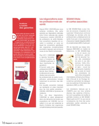 Les négociations avec                   SESAM-Vitale
                                                  les professionnels de                   et cartes associées
                     Améliorer
                                                  santé
                     la lisibilité
                     des garanties                                                        Le GIE SESAM-Vitale a pour mis-
                                                  Depuis 2009, l’UNOCAM peut, sous
                                                  certaines conditions, être partie       sion de concevoir, d’exploiter et de
                ans le cadre de travaux menés     prenante aux négociations nationales    superviser l’infrastructure commune


          D
                   au sein de l’Union nationale   entre l’Union nationale des caisses     d’échanges de données entre les
                    des organismes complé-        d’assurance maladie (UNCAM) et          professionnels ou établissements de
                    mentaires d’assurance ma-     les professions de santé libérales.     santé d’une part, et les organismes
                  ladie (UNOCAM), les familles                                            d’assurance maladie obligatoire (AMO)
                                                  Ces conventions tripartites ont vo-
              d’organismes complémentaires
                                                  cation à constituer un socle sur        et complémentaire (AMC) d’autre part.
            se sont engagées sur les termes
            d’une déclaration commune, qui        lequel les conventions spécifiques
            devrait permettre, dès 2011, une      des organismes complémentaires          Afin de répondre aux enjeux stra-
            clarification de l’expression des     pourraient s’appuyer, sans remise en    tégiques AMO/AMC en matière de
            garanties. Cette déclaration s’ac-    cause de leur liberté contractuelle.    téléservices, le GIE SESAM-Vitale
            compagne d’un glossaire et d’un                                                             a mis en œuvre une
            guide destinés au grand public
                                                  Pour 2011, l’UNOCAM                                   architecture permet-
            afin de faciliter la compréhension
            et le choix d’une complémentaire      a répondu favorable-                                  tant de sécuriser l’ac-
            santé.                                ment à l’invitation de                                cès des prestataires
                                                  l’UNCAM à participer à                                de soins à ces télé-
                                                  deux importantes né-                                  services. Cette infra-
                                                  gociations :                                          structure de « services
                                                  • l’accord cadre inter-                               en ligne » couvre les
                                                  professionnel (ACIP) qui                              composants implantés
                                                  aborde deux thèmes :                                  sur le poste de travail
                                                  la délivrance et la coor-                             des prestataires de
                                                  dination des soins entre                              soins et les composants
                                                  les professionnels de santé, la sim-    intermédiaires (Infrastructure Mutua-
                                                  plification administrative incluant     lisée d’Accueil et de Routage Sé-
                                                  notamment la promotion des télé-        curisé) leur permettant de dialoguer
                                                  services ;                              avec les systèmes d’information des
                                                  • la nouvelle convention médicale       opérateurs AMO ou AMC.
                                                  qui représente un enjeu important
                                                  pour les trois parties prenantes :      Les orientations retenues par la
                                                  UNCAM, UNOCAM et Syndicats de           CNAMTS pour son futur schéma
                                                  médecins.                               directeur des systèmes d’informa-
                                                  Pour ces deux négociations,             tion sont susceptibles de modifier le
                                                  l’UNOCAM se place globalement           périmètre d’actions du GIE SESAM-
                                                  dans une démarche de soutien aux        Vitale à partir de 2011 et, par voie de
                                                  propositions de l’UNCAM, tout en        conséquence, les choix des autres
                                                  veillant à ce que soit préservée la     partenaires parties prenantes au
                                                  liberté d’initiative des organismes     projet SESAM-Vitale.
                                                  complémentaires envers leurs assurés.




16 Rapport annuel 2010
 