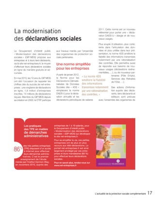 La modernisation                                                                       2011. Cette norme est un nouveau
                                                                                       référentiel pour porter une « décla-
                                                                                       ration DADS-U » élargie et de nou-
des déclarations sociales                                                              veaux usages.

                                                                                        Plus souple d’utilisation, plus cohé-
                                                                                        rente dans l’articulation des don-
Le Groupement d’intérêt public               aux travaux menés par l’ensemble           nées et plus unifiée dans leur pré-
« Modernisation des déclarations             des organismes de protection so-           sentation, la norme 4DS améliore la
sociales » (GIP-MDS) propose aux             ciale partenaires.                         fiabilité des informations transmises
entreprises et à leurs tiers-déclarants,                                                notamment par une rationalisation
                                                                                        des contrôles. Elle permettra aussi
via le site net-entreprises.fr, le moyen     Une norme simplifiée                       de répondre aux besoins de nou-
d’effectuer leurs déclarations sociales
en ligne de manière gratuite et sé-          pour les entreprises                       veaux usages (déclarations événe-
curisée.                                                                                mentielles, …), ou de nouveaux par-
                                             A partir de janvier 2012,                                 tenaires (Pôle Emploi,
                                             la Norme pour les
                                                                       « La norme    4DS
En mai 2010, les 10 ans du GIP MDS                                                                     Services des Retraites
ont été l’occasion de rappeler les           Déclarations Dématé- améliore la        fiabilité
                                                                                                       de l’Etat, …).
chiffres clés du succès de net-entre-        rialisées de Données des informations
prises : une vingtaine de déclarations       Sociales dite « 4DS » transmises notamment Des actions d’informa-
en ligne, 1,8 million d’entreprises          remplacera la norme par une rationalisation      tion auprès des décla-
inscrites, 14 millions de déclarations       DADS-U pour la décla- des contrôles. »           rants, tiers déclarants et
reçues. Membre du GIP MDS depuis             ration annuelle et les                           éditeurs sont prévues
sa création en 2000, le CTIP participe       déclarations périodiques de salaires avec l’ensemble des organismes de




          Les pratiques                    entreprises de 1 à 19 salariés, pour
          des TPE en matière               le Groupement d’intérêt public
                                           « Modernisation des déclarations
          de démarches                     sociales » (GIP-MDS) qui développe
          administratives                  le site net-entreprises.fr.
                                           Pour se simplifier la vie, ces petites
                                           entreprises ont de plus en plus
        des très petites entreprises       recours aux télé-déclarations. Le

86    %  (TPE) disposent d’un accès
         à Internet pour effectuer
                                           portail net-entreprises.fr est ainsi
                                           largement privilégié par ces entre-
        leurs démarches adminis-           prises et leurs mandataires (69 %)
       tratives. C’est le premier          pour effectuer leurs déclarations
     enseignement de l’étude               sociales.
 menée par l’institut Opinion-Way,         Pour en savoir plus, rendez-vous sur
 en novembre 2010, auprès des              www.net-entreprises.fr




                                                                                    L’actualité de la protection sociale complémentaire   17
 