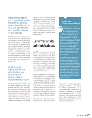 Recommandation                              de ces risques est commun avec les
                                            fondements du dispositif prudentiel
sur l’organisation des                      Solvabilité 2, applicable au 1er janvier          Le suivi des
travaux du conseil                          2013. Sans être exhaustif, ce do-                 Recommandations
d’administration et de                      cument fournit aux administrateurs
                                            les principaux éléments de dialogue

                                                                                          P
                                                                                                  our la deuxième année
son rôle en matière                         pour obtenir l’assurance de l’effica-                  consécutive le CTIP a réalisé
de contrôle interne                         cité des dispositifs mis en place et                   une enquête sur le suivi de
                                                                                                   ses recommandations de
et des risques                              de leur adaptation au profil de risque              gouvernance conformément
                                            de l’institution.                              à l’article 15 de l’Accord sur la
                                                                                           gouvernance des groupes pari-
Le CTIP a poursuivi ses travaux sur                                                        taires de protection sociale du 8
la gouvernance et le contrôle interne                                                      juillet 2009. Ce rapport, effectué à
des institutions de prévoyance et de
gestion des risques. Conformément           La formation des                               partir d’un questionnaire actualisé
                                                                                           prenant en compte les dernières
                                                                                           évolutions législatives en matière

                                            administrateurs
à la loi de régulation bancaire et finan-
                                                                                           de contrôle interne et des risques
cière du 22 octobre 2010 qui a élargi                                                      ainsi que l’actualisation des
les attributions des comités d’audit,                                                      recommandations du CTIP, sera
le CTIP a mis à jour sa recomman-                                                          inclus au rapport annuel sur les
dation sur l’organisation des travaux                                                      groupes de protection sociale
                                            Le CTIP propose plusieurs cycles de            prévu à l’article 16 de l’Accord
du conseil d’administration et son          formation aux administrateurs d’ins-           du 8 juillet 2009.
rôle en matière de contrôle interne         titutions de prévoyance. En 2010,
et des risques. Cette actualisation         une large partie de ces programmes             Les résultats de l’enquête 2011
a fait l’objet d’une publication en                                                        montrent une nette progression
                                            a été entièrement actualisée et re-
                                                                                           dans l’intégration des recom-
janvier 2011.                               centrée sur les garanties, le contrôle         mandations du CTIP en ce qui
                                            interne et le comité d’audit, Solvabi-         concerne le règlement intérieur du
                                            lité 2 et les normes IFRS (Internatio-         conseil d’administration, le comité
                                                                                           spécialisé d’audit et des risques et
Le Guide de                                 nal Financial Reporting Standards).
                                                                                           la formation des administrateurs
                                            Un module consacré à l’action sociale
l’administrateur                            a par ailleurs été créé.
                                                                                           membres de ce comité. Le CTIP
                                                                                           suit d’ailleurs de près les efforts
d’institution de                                                                           des institutions pour la mise en
                                                                                           place de formations financières et
prévoyance :                                Le CTIP a également proposé pour
                                                                                           comptables et les accompagne
                                            la première fois en 2010 une matinée
référentiels et                             d’information des membres du Conseil
                                                                                           dans ce domaine.

indicateurs de risques                      d’administration du CTIP intitulée
                                            « Se préparer à Solvabilité 2 ». Il a aussi
Publié en janvier 2011 par le CTIP,         organisé, en mai 2010, un séminaire           réorganisés. Le module général de
ce guide présente les principaux            d’information pour les présidents et          quatre jours relatif à l’ « Exercice de
risques auxquels sont exposées              vice-présidents des institutions de           la fonction d’administrateur » et le
les institutions de prévoyance dans         prévoyance sur le thème de « La               module spécifique « Réassurance et
l’exercice de leurs activités ainsi que     gouvernance des institutions de pré-          fiscalité» ont été refondus au sein de
les principaux facteurs de risques et       voyance dans le cadre de l’Accord             trois nouveaux modules : « La Gou-
indicateurs de suivi permettant aux         du 8 juillet 2009 et de Solvabilité 2 ».      vernance », « Les garanties, le calcul
administrateurs d’analyser l’infor-                                                       du tarif et des engagements » et « Le
mation qui leur est fournie dans le         Pour 2011, les différents modules             pilotage technique et financier d’une
cadre de leur fonction. L’ensemble          de formation ont été profondément             institution de prévoyance ».




                                                                                                                         Le CTIP en 2010   27
 
