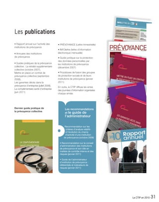 Les publications
• Rapport annuel sur l’activité des       • PRÉVOYANCE (Lettre trimestrielle)
institutions de prévoyance
                                          • INFOlettre (lettre d’information
• Annuaire des institutions               électronique mensuelle)
de prévoyance                             • Guide juridique sur la protection
                                          des données personnelles par
• Guides pratiques de la prévoyance       les institutions de prévoyance
collective : La retraite supplémentaire   (décembre 2007)
collective (octobre 2007),
Mettre en place un contrat de             • Procédures de fusion des groupes
prévoyance collective (septembre          de protection sociale et de leurs
2008),                                    institutions de prévoyance (janvier
Les garanties décès dans la               2011)
prévoyance d’entreprise (juillet 2009),
                                          En outre, le CTIP diffuse les actes
La complémentaire santé d’entreprise
                                          des journées d’information organisées
(juin 2011)
                                          chaque année.




Dernier guide pratique de                        Les recommandations
la prévoyance collective
                                                 et le guide de
                                                 l’administrateur

                                                Recommandation sur les

                                          •      critères d’analyse relatifs
                                                 à l’évolution du champ
                                                d’activité d’une institution
                                               de prévoyance (octobre 2009)

                                           • Recommandation sur le conseil
                                           d’administration des institutions
                                           de prévoyance et son rôle en
                                           matière de contrôle interne et des
                                           risques (janvier 2011)

                                           • Guide de l’administrateur
                                           d’institution de prévoyance :
                                           référentiels et indicateurs de
                                           risques (janvier 2011)




                                                                                  Le CTIP en 2010   31
 