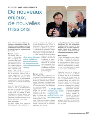 ENTRETIEN AVEC LES PRÉSIDENTS
                                                                         Alain Tisserant, Président            Bernard Lemée, Vice-président


De nouveaux
enjeux,
de nouvelles
missions

A dix-huit mois de son entrée en ap-       cessaires, Solvabilité 2 apporte un               Les transferts de l’assurance maladie
plication, Solvabilité 2 soulève en-       progrès incontestable par rapport à               obligatoire vers les organismes
core bien des interrogations. Quels        Solvabilité 1. Mais la mise en place de           complémentaires donnent à ces
sont les enjeux de ce nouveau cadre        la réforme est difficile et compliquée.           dernières de nouvelles responsa-
prudentiel pour les institutions de        La dernière étude d’impact a montré               bilités. Est-ce qu’ils modifient la
prévoyance ?                               que les institutions de prévoyance dis-           façon dont les institutions appré-
                                           posaient des fonds propres suffisants.            hendent les métiers de la santé ?
Bernard Lemée :                            Or, cette information de nature plutôt
Le premier enjeu est                                        rassurante semble, au            Alain Tisserant :
d’ordre économique. « Nous devons déterminer contraire, avoir provoqué                       De fait, ces transferts nous amènent
Nous partageons évi- un juste équilibre qui                 l’inquiétude du super-           à réfléchir à l’évolution de notre métier
demment l’objectif des                                      viseur européen. Nous            en Santé. La question des affections
régulateurs qui veulent     garantisse la sécurité                                           de longue durée, qui pèsent de plus
                                                            espérons à présent
très clairement s’assurer des engagements sans              qu’il ne sera pas tenté          en plus sur le régime de base, en est un
que tous les organismes contraindre exagérément d’augmenter l’exigence                       exemple particulièrement significatif.
exerçant dans le champ                                                                       Le cas de l’hypertension artérielle
de la prévoyance dis-
                            l’activité. »                   de solvabilité simplement
                                                            pour le principe d’être          sévère en donne une illustration.
posent des fonds                                            plus contraignant.
propres nécessaires. Toute la question                                                  Considérée comme un facteur de
est de se mettre d’accord sur le           Bernard Lemée :                              risques, et non comme une affection
niveau réglementaire de solvabilité        De toute façon, il faut s’attendre à une     en tant que telle, elle ne fait plus partie
selon la nature des risques. Nous          mobilisation beaucoup plus forte des         des affections de longue durée. En
devons déterminer un juste équilibre       fonds propres, mais les marges des           tant que complémentaires, au-delà de
qui garantisse la sécurité des engage-     institutions devraient rester satisfai-      la prise en charge, nous devons nous
ments sans contraindre exagérément         santes. Cela étant, nous alertons les        demander quelle prévention nous
l’activité.                                régulateurs sur certains points qui ne sont  pourrions proposer pour la dépister,
                                              toujours pas définis. Ainsi, s’agissant   la traiter et la stabiliser. Cette réflexion
Le second enjeu concerne la gouver-
                                              de l’activité de retraite                                  est d’ailleurs à l’origine du
nance. En effet, si la réglementation
est plus contraignante, les contrôles         supplémentaire, il ne « En tant que complé-                programme Vigisanté,
                                              faudrait pas que les mentaires, nous devons                un service de dépistage
le seront également. Les institutions
                                              institutions de pré-                                       et de suivi de l’hyper-
doivent donc s’y préparer et leurs
conseils d’administration devront être        voyance soient péna- nous demander                         tension artérielle qui
particulièrement vigilants quant à l’effi-    lisées par rapport aux quelle prévention nous              s’appuie sur les outils
                                              fonds de pension pourrions proposer. »                     de la télé-médecine.
cacité des systèmes de contrôle et de
                                              présents dans d’autres                                     Ce projet associe trois
gestion des risques mis en place.
                                              pays. C’est l’un des sujets majeurs       groupes paritaires de protection
Alain Tisserant :                             sur lequel nous manquons encore de        sociale. D’autres réflexions de ce type
En tenant compte de la nature de              visibilité à dix-huit mois de l’entrée en sont en cours.
l’activité pour le calcul des fonds né-       application de la réforme.




                                                                                                                 Entretien avec les Présidents   05
 