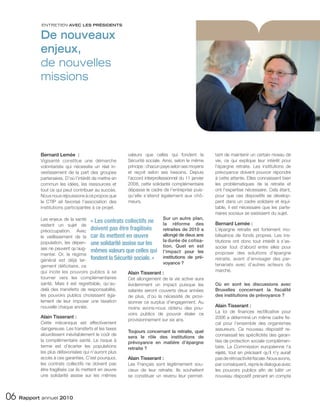 ENTRETIEN AVEC LES PRÉSIDENTS


           De nouveaux
           enjeux,
           de nouvelles
           missions




           Bernard Lemée :                             valeurs que celles qui fondent la           tant de maintenir un certain niveau de
           Vigisanté constitue une démarche            Sécurité sociale. Ainsi, selon le même      vie, ce qui explique leur intérêt pour
           volontariste qui nécessite un réel in-      principe : chacun paye selon ses moyens     l’épargne retraite. Les institutions de
           vestissement de la part des groupes         et reçoit selon ses besoins. Depuis         prévoyance doivent pouvoir répondre
           partenaires. D’où l’intérêt de mettre en    l’accord interprofessionnel du 11 janvier   à cette attente. Elles connaissent bien
           commun les idées, les ressources et         2008, cette solidarité complémentaire       les problématiques de la retraite et
           tout ce qui peut contribuer au succès.      dépasse le cadre de l’entreprise puis-      ont l’expertise nécessaire. Cela étant,
           Nous nous réjouissons à ce propos que       qu’elle s’étend également aux chô-          pour que ces dispositifs se dévelop-
           le CTIP ait favorisé l’association des      meurs.                                      pent dans un cadre solidaire et équi-
           institutions participantes à ce projet.                                                 table, il est nécessaire que les parte-
                                                                                                   naires sociaux se saisissent du sujet.
           Les enjeux de la santé « Les contrats collectifs ne            Sur un autre plan,
           restent un sujet de                                            la réforme des           Bernard Lemée :
           préoccupation. Avec         doivent pas être fragilisés        retraites de 2010 a      L’épargne retraite est fortement mo-
           le vieillissement de la     car ils mettent en œuvre           allongé de deux ans      bilisatrice de fonds propres. Les ins-
           population, les dépen- une solidarité assise sur les           la durée de cotisa-      titutions ont donc tout intérêt à s’as-
                                                                          tion. Quel en est        socier tout d’abord entre elles pour
           ses ne peuvent qu’aug-
                                       mêmes valeurs que celles qui l’impact pour les              proposer des solutions d’épargne
           menter. Or, le régime
           général est déjà lar- fondent la Sécurité sociale. »
                                                                          institutions de pré-     retraite, avant d’envisager des par-
                                                                          voyance ?                tenariats avec d’autres acteurs du
           gement déficitaire, ce
           qui incite les pouvoirs publics à se                                                    marché.
                                                        Alain Tisserant :
           tourner vers les complémentaires             Cet allongement de la vie active aura
           santé. Mais il est regrettable, qu’au-       évidemment un impact puisque les           Où en sont les discussions avec
           delà des transferts de responsabilité,       salariés seront couverts deux années       Bruxelles concernant la fiscalité
           les pouvoirs publics choisissent éga-        de plus, d’où la nécessité de provi-       des institutions de prévoyance ?
           lement de leur imposer une taxation          sionner ce surplus d’engagement. Au
           nouvelle chaque année.                       moins avons-nous obtenu des pou-           Alain Tisserant :
                                                        voirs publics de pouvoir étaler ce         La loi de finances rectificative pour
           Alain Tisserant :                                                                       2006 a déterminé un même cadre fis-
                                                        provisionnement sur six ans.
           Cette mécanique est effectivement                                                       cal pour l’ensemble des organismes
           dangereuse. Les transferts et les taxes                                                 assureurs. Ce nouveau dispositif re-
                                                        Toujours concernant la retraite, quel
           alourdissent inévitablement le coût de                                                  connaissait les spécificités des garan-
                                                        sera le rôle des institutions de
           la complémentaire santé. Le risque à         prévoyance en matière d’épargne            ties de protection sociale complémen-
           terme est d’écarter les populations          retraite ?                                 taire. La Commission européenne l’a
           les plus défavorisées qui n’auront plus                                                 rejeté, tout en précisant qu’il n’y aurait
           accès à ces garanties. C’est pourquoi,       Alain Tisserant :                          pas de rétroactivité fiscale. Nous avons,
           les contrats collectifs ne doivent pas       Les Français sont légitimement sou-        par conséquent, repris le dialogue avec
           être fragilisés car ils mettent en œuvre     cieux de leur retraite. Ils souhaitent     les pouvoirs publics afin de bâtir un
           une solidarité assise sur les mêmes          se constituer un revenu leur permet-       nouveau dispositif prenant en compte



06 Rapport annuel 2010
 