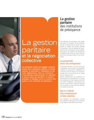 La gestion
                                                                            paritaire
                                                                            des institutions
                                                                            de prévoyance


                         La gestion                                         Les institutions de prévoyance sont parties
                                                                            prenantes de l’évolution de la protection
                                                                            sociale complémentaire de par leur ex-




                         paritaire
                                                                            pertise en matière de contrats collectifs
                                                                            d’entreprises. Sous le pilotage des repré-
                                                                            sentants des employeurs et des salariés,
                                                                            elles gèrent les garanties de prévoyance
                                                                            complémentaire mises en place dans les

                         et la négociation                                  branches professionnelles et les entre-
                                                                            prises.


                         collective                                         La proximité
                                                                            avec les entreprises
                         Les partenaires sociaux sont engagés à plusieurs   L’entreprise demeure un point central de
                                                                            l’organisation de la société. Les dispositifs
                         niveaux dans la prévoyance collective. Au niveau
                                                                            collectifs de prévoyance matérialisent la
                         national, ils participent à l’élaboration de son   continuité entre le travail et la protection
                         cadre réglementaire. Dans les entreprises          sociale autour de la personne du salarié
                         et les branches professionnelles, ils négocient    tout au long de sa vie.
                         la mise en place des garanties. Ils peuvent        Gérées paritairement, les institutions de
                         prolonger ce dialogue social en confiant leur      prévoyance sont naturellement au contact
                                                                            des employeurs et des salariés, proximité
                         gestion à une institution de prévoyance.           qui facilite l’adaptation permanente aux
                                                                            besoins de protection sociale et favorise
                                                                            une innovation au plus près des attentes
                                                                            en matière de services.


                                                                            Servir l’intérêt
                                                                            des employeurs
                                                                            et des salariés
                                                                            Les institutions de prévoyance, comme
                                                                            tout organisme d’assurance, sont soumises
                                                                            à des règles prudentielles très strictes.




08 Rapport annuel 2010
 
