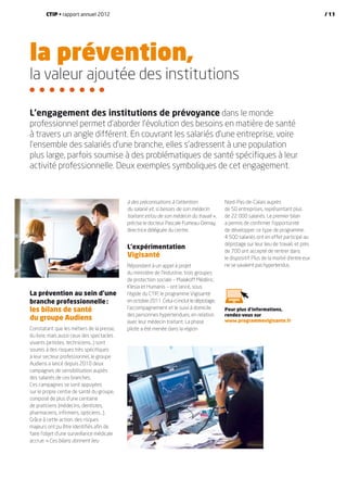 la prévention,
la valeur ajoutée des institutions
La prévention au sein d’une
branche professionnelle :
les bilans de santé
du groupe Audiens
Constatant que les métiers de la presse,
du livre, mais aussi ceux des spectacles
vivants (artistes, techniciens…) sont
soumis à des risques très spécifiques
à leur secteur professionnel, le groupe
Audiens a lancé depuis 2010 deux
campagnes de sensibilisation auprès
des salariés de ces branches.
Ces campagnes se sont appuyées
sur le propre centre de santé du groupe,
composé de plus d’une centaine
de praticiens (médecins, dentistes,
pharmaciens, infirmiers, opticiens…).
Grâce à cette action, des risques
majeurs ont pu être identifiés afin de
faire l’objet d’une surveillance médicale
accrue. « Ces bilans donnent lieu
à des préconisations à l’attention
du salarié et, si besoin, de son médecin
traitant et/ou de son médecin du travail  »,
précise le docteur Pascale Fumeau-Demay,
directrice déléguée du centre.
L’expérimentation
Vigisanté
Répondant à un appel à projet
du ministère de l’Industrie, trois groupes
de protection sociale – Malakoff Médéric,
Klesia et Humanis – ont lancé, sous
l’égide du CTIP, le programme Vigisanté
en octobre 2011. Celui-ci inclut le dépistage,
l’accompagnement et le suivi à domicile
des personnes hypertendues, en relation
avec leur médecin traitant. La phase
pilote a été menée dans la région
Nord-Pas-de-Calais auprès
de 50 entreprises, représentant plus
de 22 000 salariés. Le premier bilan
a permis de confirmer l’opportunité
de développer ce type de programme.
4 500 salariés ont en effet participé au
dépistage sur leur lieu de travail, et près
de 700 ont accepté de rentrer dans
le dispositif. Plus de la moitié d’entre eux
ne se savaient pas hypertendus.
L’engagement des institutions de prévoyance dans le monde
professionnel permet d’aborder l’évolution des besoins en matière de santé
à travers un angle différent. En couvrant les salariés d’une entreprise, voire
l’ensemble des salariés d’une branche, elles s’adressent à une population
plus large, parfois soumise à des problématiques de santé spécifiques à leur
activité professionnelle. Deux exemples symboliques de cet engagement.
Pour plus d’informations,
rendez-vous sur
www.programmevigisante.fr
CTIP • rapport annuel 2012 / 11
 