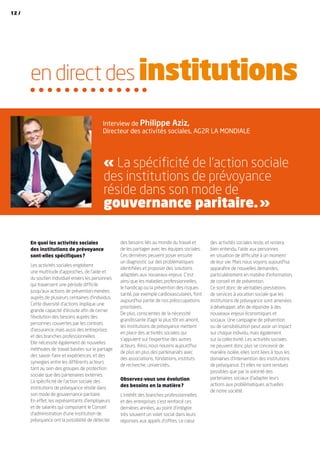 des activités sociales reste, et restera
bien entendu, l’aide aux personnes
en situation de difficulté à un moment
de leur vie. Mais nous voyons aujourd’hui
apparaître de nouvelles demandes,
particulièrement en matière d’information,
de conseil et de prévention.
Ce sont donc de véritables prestations
de services à vocation sociale que les
institutions de prévoyance sont amenées
à développer, afin de répondre à des
nouveaux enjeux économiques et
sociaux. Une campagne de prévention
ou de sensibilisation peut avoir un impact
sur chaque individu, mais également
sur la collectivité. Les activités sociales
ne peuvent donc plus se concevoir de
manière isolée, elles sont liées à tous les
domaines d’intervention des institutions
de prévoyance. Et elles ne sont rendues
possibles que par la volonté des
partenaires sociaux d’adapter leurs
actions aux problématiques actuelles
de notre société.
En quoi les activités sociales
des institutions de prévoyance
sont-elles spécifiques ?
Les activités sociales englobent
une multitude d’approches, de l’aide et
du soutien individuel envers les personnes
qui traversent une période difficile
jusqu’aux actions de prévention menées
auprès de plusieurs centaines d’individus.
Cette diversité d’actions implique une
grande capacité d’écoute afin de cerner
l’évolution des besoins auprès des
personnes couvertes par les contrats
d’assurance, mais aussi des entreprises
et des branches professionnelles.
Elle nécessite également de nouvelles
méthodes de travail basées sur le partage
des savoir-faire et expériences, et des
synergies entre les différents acteurs
tant au sein des groupes de protection
sociale que des partenaires externes.
La spécificité de l’action sociale des
institutions de prévoyance réside dans
son mode de gouvernance paritaire.
En effet, les représentants d’employeurs
et de salariés qui composent le Conseil
d’administration d’une institution de
prévoyance ont la possibilité de détecter
des besoins liés au monde du travail et
de les partager avec les équipes sociales.
Ces dernières peuvent poser ensuite
un diagnostic sur des problématiques
identifiées et proposer des solutions
adaptées aux nouveaux enjeux. C’est
ainsi que les maladies professionnelles,
le handicap ou la prévention des risques
santé, par exemple cardiovasculaires, font
aujourd’hui partie de nos préoccupations
prioritaires.
De plus, conscientes de la nécessité
grandissante d’agir le plus tôt en amont,
les institutions de prévoyance mettent
en place des activités sociales qui
s’appuient sur l’expertise des autres
acteurs. Ainsi, nous nouons aujourd’hui
de plus en plus des partenariats avec
des associations, fondations, instituts
de recherche, universités…
Observez-vous une évolution
des besoins en la matière ?
L’intérêt des branches professionnelles
et des entreprises s’est renforcé ces
dernières années, au point d’intégrer
très souvent un volet social dans leurs
réponses aux appels d’offres. Le cœur
en direct des institutions
Interview de Philippe Aziz,
Directeur des activités sociales, AG2R LA MONDIALE
« La spécificité de l’action sociale
des institutions de prévoyance
réside dans son mode de
gouvernance paritaire. »
12 /
 