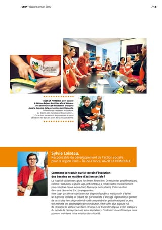 AG2R La Mondiale s’est associé
à Bélénos-Enjeux-Nutrition afin d’élaborer
des conférences et des ateliers pratiques
dans le domaine de la prévention nutritionnelle.
Prévention et traitement de l’obésité,
du diabète, des maladies cardiovasculaires…
Ces actions permettent de promouvoir la santé
et le bien-être dans les actes de la vie quotidienne.
Sylvie Loiseau,
Responsable du développement de l’action sociale
pour la région Paris – Île-de-France, AG2R La Mondiale
Comment se traduit sur le terrain l’évolution
des besoins en matière d’action sociale ?
La fragilité sociale n’est plus forcément financière. De nouvelles problématiques,
comme l’exclusion, le grand âge, ont contribué à rendre notre environnement
plus complexe. Nous avons donc développé notre champ d’intervention
dans une démarche d’accompagnement.
Il ne s’agit pas de se substituer aux dispositifs publics, mais plutôt d’éviter
les ruptures sociales en créant des partenariats. L’ancrage régional nous permet
de tisser des liens de proximité et de comprendre les problématiques locales.
Nos métiers ont accompagné cette évolution. Il ne suffit plus aujourd’hui
de connaître le secteur sanitaire et social. Les dispositifs légaux et les pratiques
du monde de l’entreprise sont aussi importants. C’est à cette condition que nous
pouvons maintenir notre mission de solidarité.
CTIP • rapport annuel 2012 / 13
 