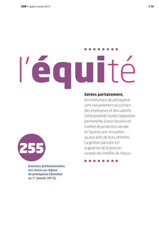 255
Gérées paritairement,
les institutions de prévoyance
sont naturellement au contact
des employeurs et des salariés.
Cette proximité facilite l’adaptation
permanente à leurs besoins en
matière de protection sociale
et favorise une innovation
au plus près de leurs attentes.
La gestion paritaire est
la garantie de la prise en
compte des intérêts de chacun.
branches professionnelles
ont conclu un régime
de prévoyance (données
au 1er
janvier 2013).
l’équité
CTIP • rapport annuel 2012 / 15
 