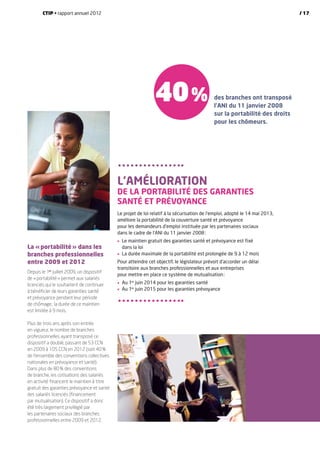 La « portabilité » dans les
branches professionnelles
entre 2009 et 2012
Depuis le 1er
juillet 2009, un dispositif
de « portabilité » permet aux salariés
licenciés qui le souhaitent de continuer
à bénéficier de leurs garanties santé
et prévoyance pendant leur période
de chômage ; la durée de ce maintien
est limitée à 9 mois.
Plus de trois ans après son entrée
en vigueur, le nombre de branches
professionnelles ayant transposé ce
dispositif a doublé, passant de 53 CCN
en 2009 à 105 CCN en 2012 (soit 40 %
de l’ensemble des conventions collectives
nationales en prévoyance et santé).
Dans plus de 80 % des conventions
de branche, les cotisations des salariés
en activité financent le maintien à titre
gratuit des garanties prévoyance et santé
des salariés licenciés (financement
par mutualisation). Ce dispositif a donc
été très largement privilégié par
les partenaires sociaux des branches
professionnelles entre 2009 et 2012.
L’amélioration
de la portabilité des garanties
santé et prévoyance
Le projet de loi relatif à la sécurisation de l’emploi, adopté le 14 mai 2013,
améliore la portabilité de la couverture santé et prévoyance
pour les demandeurs d’emploi instituée par les partenaires sociaux
dans le cadre de l’ANI du 11 janvier 2008 :
•	Le maintien gratuit des garanties santé et prévoyance est fixé
dans la loi
•	 La durée maximale de la portabilité est prolongée de 9 à 12 mois
Pour atteindre cet objectif, le législateur prévoit d’accorder un délai
transitoire aux branches professionnelles et aux entreprises
pour mettre en place ce système de mutualisation :
•	 Au 1er
juin 2014 pour les garanties santé
•	 Au 1er
juin 2015 pour les garanties prévoyance
40 % des branches ont transposé
l’ANI du 11 janvier 2008
sur la portabilité des droits
pour les chômeurs.
CTIP • rapport annuel 2012 / 17
 