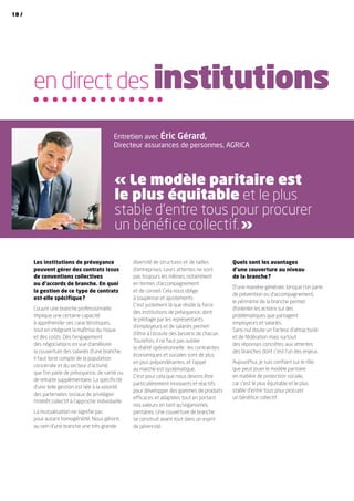 diversité de structures et de tailles
d’entreprises. Leurs attentes ne sont
pas toujours les mêmes, notamment
en termes d’accompagnement
et de conseil. Cela nous oblige
à souplesse et ajustements.
C’est justement là que réside la force
des institutions de prévoyance, dont
le pilotage par les représentants
d’employeurs et de salariés permet
d’être à l’écoute des besoins de chacun.
Toutefois, il ne faut pas oublier
la réalité opérationnelle : les contraintes
économiques et sociales sont de plus
en plus prépondérantes, et l’appel
au marché est systématique.
C’est pour cela que nous devons être
particulièrement innovants et réactifs
pour développer des gammes de produits
efficaces et adaptées tout en portant
nos valeurs en tant qu’organismes
paritaires. Une couverture de branche
se construit avant tout dans un esprit
de pérennité.
Quels sont les avantages
d’une couverture au niveau
de la branche ?
D’une manière générale, lorsque l’on parle
de prévention ou d’accompagnement,
le périmètre de la branche permet
d’orienter les actions sur des
problématiques que partagent
employeurs et salariés.
Sans nul doute un facteur d’attractivité
et de fédération mais surtout
des réponses concrètes aux attentes
des branches dont c’est l’un des enjeux.
Aujourd’hui, je suis confiant sur le rôle
que peut jouer le modèle paritaire
en matière de protection sociale,
car c’est le plus équitable et le plus
stable d’entre tous pour procurer
un bénéfice collectif.
Les institutions de prévoyance
peuvent gérer des contrats issus
de conventions collectives
ou d’accords de branche. En quoi
la gestion de ce type de contrats
est-elle spécifique ?
Couvrir une branche professionnelle
implique une certaine capacité
à appréhender ses caractéristiques,
tout en intégrant la maîtrise du risque
et des coûts. Dès l’engagement
des négociations en vue d’améliorer
la couverture des salariés d’une branche,
il faut tenir compte de la population
concernée et du secteur d’activité,
que l’on parle de prévoyance, de santé ou
de retraite supplémentaire. La spécificité
d’une telle gestion est liée à la volonté
des partenaires sociaux de privilégier
l’intérêt collectif à l’approche individuelle.
La mutualisation ne signifie pas
pour autant homogénéité. Nous gérons
au sein d’une branche une très grande
en direct des institutions
Entretien avec Éric Gérard,
Directeur assurances de personnes, AGRICA
« Le modèle paritaire est
le plus équitable et le plus
stable d’entre tous pour procurer
un bénéfice collectif. »
18 /
 