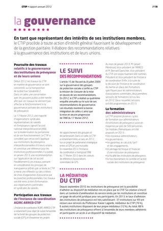 la gouvernance
Poursuite des travaux
relatifs à la gouvernance
des institutions de prévoyance
et de leurs unions
Début 2012, les travaux du CTIP
en matière de gouvernance se sont
concentrés sur la transposition
de la directive Solvabilité 2.
Dans ce cadre, une concertation
avec les pouvoirs publics a été menée
afin que ces travaux ne viennent pas
affecter le fonctionnement ni la
gouvernance paritaire des institutions
de prévoyance.
Le 17 février 2012, une majorité
d’organisations syndicales
représentatives de salariés
et d’employeurs signait l’accord
national interprofessionnel (ANI)
sur la modernisation du paritarisme
et de son fonctionnement. Le CTIP a
considéré que cet accord s’applique
aux institutions de prévoyance
interprofessionnelles et à leurs unions
et constitue une référence pour les
institutions professionnelles. Il a publié,
en janvier 2013, une recommandation
sur l’application de cet accord.
Parallèlement à ces travaux, prenant
en considération les principes de
transparence prônés par ce texte, le CTIP
a mené une réflexion sur des critères
de choix d’organismes d’assurance par
les branches professionnelles. Ces travaux
ont été remis à titre d’information
aux organisations patronales
et syndicales de salariés.
Participation aux travaux
de l’Instance de coordination
AGIRC-ARRCO-CTIP
L’InstancedecoordinationAGIRC-ARRCO-CTIP
a notamment pour objet de suivre l’ensemble
de l’activité des groupes de protection
sociale (GPS) et d’examiner les projets
de rapprochement des groupes et
de partenariats. Dans ce cadre, le CTIP
a notamment émis un avis, en 2012,
sur un projet de partenariat stratégique
entre un GPS et une mutuelle.
En novembre 2012, l’Instance
de coordination a transposé l’ANI
du 17 février 2012 dans les statuts
de référence d’associations
sommitales de GPS.
Au mois de janvier 2013, M. Gérard
Ménéroud, Vice-président de l’ARRCO
et M. Bernard Daeschler, Vice-président
du CTIP ont respectivement été nommés
Président et Vice-président de l’Instance
de coordination. Enfin, à la suite de
la décision de l’Instance de coordination
de mettre en place des formations
spécifiques pour les administrateurs
d’associations sommitales, deux premières
sessions de formations ont eu lieu
en 2012. Deux nouvelles sessions
ont été programmées en 2013.
La formation
des administrateurs
Le CTIP propose plusieurs cycles
de formation aux administrateurs
d’institutions de prévoyance suivis en
moyenne par près de 500 personnes.
Six modules thématiques ont été
proposés en 2013 :
•	les nouveaux administrateurs ;
•	la gouvernance ;
•	les garanties, le calcul du tarif
et des engagements ;
•	le pilotage technique et financier
d’une institution de prévoyance ;
•	la fiscalité des institutions de prévoyance ;
•	le fonctionnement, le contrôle et l’action
sociale des institutions de prévoyance.
En tant que représentant des intérêts de ses institutions membres,
le CTIP procède à toute action d’intérêt général favorisant le développement
de la gestion paritaire. Il élabore des recommandations relatives
à la gouvernance des institutions et de leurs unions.
La médiation
du CTIP
Depuis septembre 2010, les institutions de prévoyance ont la possibilité
d’adhérer au dispositif de médiation mis en place par le CTIP. Sa création s’inscrit
dans un contexte d’amélioration du service rendu par les institutions et constitue
un gage de sécurité juridique pour ses participants. En 2013, le taux d’adhésion
des institutions de prévoyance est très satisfaisant : 37 institutions sur 49 ont
recours aux services du Professeur Xavier Lagarde, médiateur du CTIP (76 %),
6 autres institutions disposent de leur propre médiateur (12 %). Au total, 88 %
des institutions de prévoyance offrent à l’ensemble de leurs membres adhérents
et participants un accès à un dispositif de médiation.
Le suivi
desrecommandations
L’article 15 de l’Accord du 8 juillet 2009
sur la gouvernance des groupes
de protection sociale a confié au CTIP
la mission de s’assurer de la mise
en œuvre de ses recommandations.
En 2012, le CTIP a réalisé sa quatrième
enquête annuelle sur le suivi de ses
recommandations de gouvernance.
Les résultats montrent la bonne
intégration de celles-ci ainsi que
la mise en œuvre progressive
de l’ANI du 17 février 2012.
CTIP • rapport annuel 2012 / 19
 
