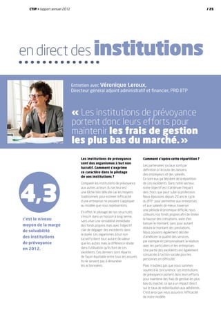Comment s’opère cette répartition  ?
Les partenaires sociaux sont par
définition à l’écoute des besoins
des employeurs et des salariés.
Ce sont eux qui décident de la répartition
de ces excédents. Dans notre secteur,
notre objectif est d’atténuer l’impact
des chocs que peut subir la profession.
Nous épousons depuis 20 ans le cycle
du BTP : pour permettre aux entreprises
et aux salariés de mieux traverser
une période économique difficile, nous
utilisons nos fonds propres afin de limiter
la hausse des cotisations, voire d’en
baisser le montant, sans pour autant
réduire le montant des prestations.
Nous pouvons également décider
d’améliorer la qualité des services,
par exemple en personnalisant la relation
avec les particuliers et les entreprises.
Une partie des excédents est également
consacrée à l’action sociale pour les
personnes en difficulté.
Mais n’oubliez pas que nous sommes
soumis à la concurrence. Les institutions
de prévoyance portent donc leurs efforts
pour maintenir des frais de gestion les plus
bas du marché, ce qui a un impact direct
sur le taux de redistribution aux adhérents.
C’est ainsi que nous assurons l’efficacité
de notre modèle.
Les institutions de prévoyance
sont des organismes à but non
lucratif. Comment s’exprime
ce caractère dans le pilotage
de vos institutions  ?
Comparer les institutions de prévoyance
aux autres acteurs du secteur est
une tâche très délicate car les moyens
traditionnels pour estimer l’efficacité
d’une entreprise ne peuvent s’appliquer
au modèle que nous représentons.
En effet, le pilotage de nos structures
s’inscrit dans un horizon à long terme,
sans viser une rentabilité immédiate
des fonds propres mais avec l’objectif
clair de dégager des excédents dans
la durée. Les organismes à but non
lucratif créent tout autant de valeur
que les autres mais la différence réside
dans l’utilisation qu’ils font de ces
excédents. Ces derniers sont répartis
de façon équitable entre tous les assurés.
Ils ne servent pas à rémunérer
les actionnaires.
c’est le niveau
moyen de la marge
de solvabilité
des institutions
de prévoyance
en 2012.
4,3
en direct des institutions
Entretien avec Véronique Leroux,
Directeur général adjoint administratif et financier, PRO BTP
« Les institutions de prévoyance
portent donc leurs efforts pour
maintenir les frais de gestion
les plus bas du marché. »
CTIP • rapport annuel 2012 / 25
 