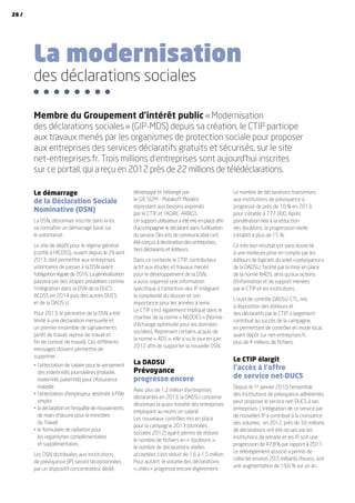La modernisation
des déclarations sociales
Le démarrage
de la Déclaration Sociale
Nominative (DSN)
La DSN, désormais inscrite dans la loi,
va connaître un démarrage basé sur
le volontariat.
Le site de dépôt pour le régime général
(confié à l’ACOSS), ouvert depuis le 29 avril
2013, doit permettre aux entreprises
volontaires de passer à la DSN avant
l’obligation légale de 2016. La généralisation
passera par des étapes préalables comme
l’intégration dans la DSN de la DUCS
ACOSS en 2014 puis des autres DUCS
et de la DADS-U.
Pour 2013, le périmètre de la DSN a été
limité à une déclaration mensuelle et
un premier ensemble de signalements
(arrêt de travail, reprise de travail et
fin de contrat de travail). Ces différents
messages doivent permettre de
supprimer :
•	l’attestation de salaire pour le versement
des indemnités journalières (maladie,
maternité, paternité) pour l’Assurance
maladie
•	l’attestation d’employeur destinée à Pôle
emploi
•	la déclaration et l’enquête de mouvements
de main-d’œuvre pour le ministère
du Travail
•	le formulaire de radiation pour
les organismes complémentaires
et supplémentaires
Les DSN distribuées aux institutions
de prévoyance (IP) seront réceptionnées
par un dispositif concentrateur dédié,
développé et hébergé par 
le GIE SI2M - Malakoff Médéric
répondant aux besoins exprimés
par le CTIP et l’AGIRC-ARRCO.
Un support utilisateur a été mis en place afin
d’accompagner le déclarant dans l’utilisation
du service. Des kits de communication ont
été conçus à destination des entreprises,
tiers déclarants et éditeurs.
Dans ce contexte le CTIP, contributeur
actif aux études et travaux menés
pour le développement de la DSN,
a aussi organisé une information
spécifique à l’attention des IP intégrant
la complexité du dossier et son
importance pour les années à venir.
Le CTIP s’est également impliqué dans le
chantier de la norme « NEODES » (Norme
d’échange optimisée pour les données
sociales). Reprenant certains acquis de
la norme « 4DS », elle a vu le jour en juin
2012 afin de supporter la nouvelle DSN.
La DADSU
Prévoyance
progresse encore
Avec plus de 1,2 million d’entreprises
déclarantes en 2013, la DADSU concerne
désormais la quasi-totalité des entreprises
employant au moins un salarié.
Les nouveaux contrôles mis en place
pour la campagne 2013 (données
sociales 2012) ayant permis de réduire
le nombre de fichiers en « doublons »,
le nombre de déclarations réelles
acceptées s’est réduit de 1,6 à 1,5 million.
Pour autant, le volume des déclarations
« utiles » progresse encore légèrement.
Le nombre de déclarations transmises
aux institutions de prévoyance a
progressé de près de 10 % en 2013,
pour s’établir à 777 000. Après
pondération liée à la réduction
des doublons, la progression réelle
s’établit à plus de 15 %.
Ce très bon résultat est sans doute lié
à une meilleure prise en compte par les
éditeurs de logiciels du volet « prévoyance »
de la DADSU, facilité par la mise en place
de la norme N4DS, ainsi qu’aux actions
d’information et de support menées
par le CTIP et les institutions.
L’outil de contrôle DADSU-CTL, mis
à disposition des éditeurs et
des déclarants par le CTIP, a largement
contribué au succès de la campagne,
en permettant de contrôler en mode local,
avant dépôt sur net-entreprises.fr,
plus de 4 millions de fichiers.
Le CTIP élargit
l’accès à l’offre
de service net-DUCS
Depuis le 1er
janvier 2010, l’ensemble
des institutions de prévoyance adhérentes
peut proposer le service net-DUCS à ses
entreprises. L’intégration de ce service par
de nouvelles IP a contribué à la croissance
des volumes : en 2012, près de 3,6 millions
de déclarations ont été reçues par les
institutions de retraite et les IP, soit une
progression de 47,8 % par rapport à 2011.
Le télérèglement associé a permis de
collecter environ 20,5 milliards d’euros, soit
une augmentation de 19,6 % sur un an.
Membre du Groupement d’intérêt public « Modernisation
des déclarations sociales » (GIP-MDS) depuis sa création, le CTIP participe
aux travaux menés par les organismes de protection sociale pour proposer
aux entreprises des services déclaratifs gratuits et sécurisés, sur le site
net-entreprises.fr. Trois millions d’entreprises sont aujourd’hui inscrites
sur ce portail, qui a reçu en 2012 près de 22 millions de télédéclarations.
26 /
 