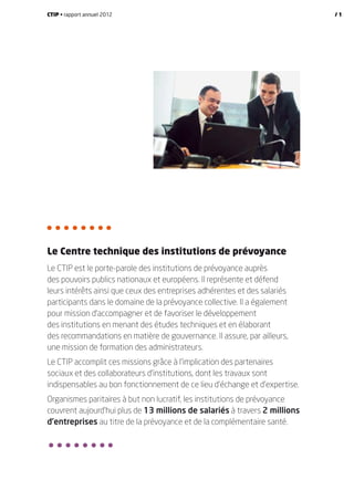 Le Centre technique des institutions de prévoyance
Le CTIP est le porte-parole des institutions de prévoyance auprès
des pouvoirs publics nationaux et européens. Il représente et défend
leurs intérêts ainsi que ceux des entreprises adhérentes et des salariés
participants dans le domaine de la prévoyance collective. Il a également
pour mission d’accompagner et de favoriser le développement
des institutions en menant des études techniques et en élaborant
des recommandations en matière de gouvernance. Il assure, par ailleurs,
une mission de formation des administrateurs.
Le CTIP accomplit ces missions grâce à l’implication des partenaires
sociaux et des collaborateurs d’institutions, dont les travaux sont
indispensables au bon fonctionnement de ce lieu d’échange et d’expertise.
Organismes paritaires à but non lucratif, les institutions de prévoyance
couvrent aujourd’hui plus de 13 millions de salariés à travers 2 millions
d’entreprises au titre de la prévoyance et de la complémentaire santé.
CTIP • rapport annuel 2012 / 1
 