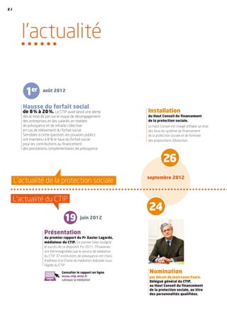 l’actualité
L’actualité du CTIP
L’actualité de la protection sociale
Présentation
du premier rapport du Pr Xavier Lagarde,
médiateur du CTIP. Ce premier bilan souligne
le succès de ce dispositif. Fin 2011, 79 saisines
ont été enregistrées par le service de médiation
du CTIP. 37 institutions de prévoyance ont choisi
d’adhérer à la Charte de médiation élaborée sous
l’égide du CTIP.
Hausse du forfait social
de 8 % à 20 %. Le CTIP avait lancé une alerte
dès le mois de juin sur le risque de désengagement
des entreprises et des salariés en matière
de prévoyance et de retraite collective
en cas de relèvement du forfait social.
Sensibles à cette question, les pouvoirs publics
ont maintenu à 8 % le taux du forfait social
pour les contributions au financement
des prestations complémentaires de prévoyance.
Installation
du Haut Conseil du financement
de la protection sociale.
Le Haut Conseil est chargé d’établir un état
des lieux du système de financement
de la protection sociale et de formuler
des propositions d’évolution.
Nomination
par décret de Jean-Louis Faure,
Délégué général du CTIP,
au Haut Conseil du financement
de la protection sociale, au titre
des personnalités qualifiées.
19
1er
26
juin 2012
août 2012
septembre 2012
Consulter le rapport en ligne
www.ctip.asso.fr
rubrique la médiation
24
2 /
 
