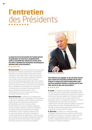 l’entretien
des Présidents
Le projet de loi de sécurisation de l’emploi prévoit
de généraliser la couverture complémentaire
santé à l’ensemble des salariés du secteur privé
d’ici 2016. Comment les institutions de prévoyance
abordent-elles cette évolution ?
Bernard Lemée : Cet accord national étend le champ d’action
pour lequel les institutions de prévoyance ont précisément
été créées. Leur vocation historique est en effet d’assurer
la protection sociale collective des salariés. Elles disposent
pour cela d’un savoir-faire unique qui explique les positions
fortes qu’elles occupent aujourd’hui dans ce domaine.
Les institutions de prévoyance abordent donc cette nouvelle
phase avec confiance. En même temps, elles sont conscientes
que l’accord national renforce la concurrence et la transparence.
Mais ce changement d’environnement ne constitue pas
un obstacle pour les institutions de prévoyance qui ont
beaucoup amélioré leur gouvernance au cours
des dernières années. Et je me réjouis que le CTIP ait
contribué à cette évolution positive.
Bernard Daeschler : L’extension de la complémentaire
santé à tous les salariés est une belle idée, et en même temps
un défi, pour les partenaires sociaux d’abord, qui vont devoir
négocier des accords collectifs dans chaque branche
professionnelle pour mettre en œuvre la mesure.
Ils devront définir une couverture adaptée aux grandes
comme aux petites entreprises et favoriser la prévention
des risques professionnels auprès de tous les salariés
d’une branche. Il va de soi que les procédures de mise
en concurrence doivent se faire dans la transparence,
mais être maîtrisées par les négociateurs. Le défi est ensuite
pour les institutions de prévoyance qui devront se rapprocher
encore plus des attentes des salariés et des entreprises
afin de leur proposer les solutions les plus adaptées.
Une réflexion est engagée au sein du Haut Conseil
pour l’avenir de l’assurance maladie afin de faire
évoluer le contenu du contrat responsable, mais
aussi les conditions fiscales et sociales qui lui sont
liées. Qu’est-ce que cela vous inspire ?
B. Lemée : Si l’objectif est de limiter les avantages fiscaux
et sociaux aux contrats responsables, il conviendra de veiller
à ne pas dissuader les entreprises de contribuer à la couverture
santé de leurs salariés. Je rappelle que 13 millions de salariés
sont couverts aujourd’hui par un accord collectif. Il serait
paradoxal de revenir sur ce dispositif au moment où un accord
interprofessionnel et une loi viennent d’étendre la
complémentaire santé à l’ensemble des salariés. Si le dispositif
social attaché aux contrats collectifs devait être moins
favorable, les entreprises pourraient être contraintes de réduire
les garanties, ce que personne ne souhaite.
B. Daeschler : Le débat sur le contrat responsable
est légitime. Nous estimons que ce type de contrat doit être
préservé dans la mesure où il contribue à « réparer » la santé
des salariés. Les exonérations fiscales et sociales sont
justifiées si elles permettent d’offrir aux salariés une bonne
couverture en santé et en prévoyance.
Bernard Lemée, Président du CTIP
6 /
 