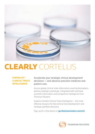 clearly cortellis
Accelerate your strategic clinical development
decisions — and advance precision medicine and
patient care.
Access global clinical trials information covering biomarkers,
devices, biologics and drugs. Integrated with extensive
scientific information and competitive intelligence from
Thomson Reuters.
Explore Cortellis Clinical Trials Intelligence — the most
effective resource for fast clinical trial development and
strategic portfolio decisions.
Sign up for a free demo on go.thomsonreuters.com/cti.
cortellis™
clinical trials
intelligence
 